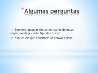 *
1- Enumera algumas fontes emissoras de gases
responsáveis por este tipo de chuvas?
2- explica em que consistem as chuvas ácidas?
 