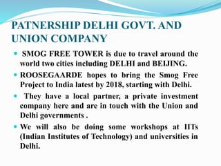 PATNERSHIP DELHI GOVT. AND
UNION COMPANY
 SMOG FREE TOWER is due to travel around the
world two cities including DELHI and BEIJING.
 ROOSEGAARDE hopes to bring the Smog Free
Project to India latest by 2018, starting with Delhi.
 They have a local partner, a private investment
company here and are in touch with the Union and
Delhi governments .
 We will also be doing some workshops at IITs
(Indian Institutes of Technology) and universities in
Delhi.
 