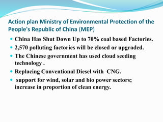 Action plan Ministry of Environmental Protection of the
People's Republic of China (MEP)
 China Has Shut Down Up to 70% coal based Factories.
 2,570 polluting factories will be closed or upgraded.
 The Chinese government has used cloud seeding
technology .
 Replacing Conventional Diesel with CNG.
 support for wind, solar and bio power sectors;
increase in proportion of clean energy.
 