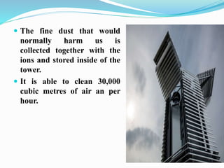  The fine dust that would
normally harm us is
collected together with the
ions and stored inside of the
tower.
 It is able to clean 30,000
cubic metres of air an per
hour.
 