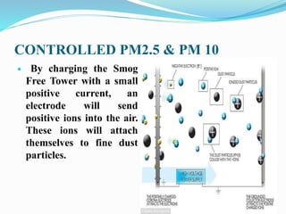 CONTROLLED PM2.5 & PM 10
 By charging the Smog
Free Tower with a small
positive current, an
electrode will send
positive ions into the air.
These ions will attach
themselves to fine dust
particles.
 