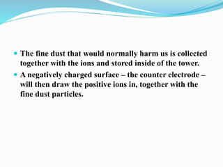  The fine dust that would normally harm us is collected
together with the ions and stored inside of the tower.
 A negatively charged surface – the counter electrode –
will then draw the positive ions in, together with the
fine dust particles.
 