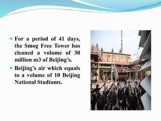 For a period of 41 days,
the Smog Free Tower has
cleaned a volume of 30
million m3 of Beijing’s.
 Beijing’s air which equals
to a volume of 10 Beijing
National Stadiums.
 