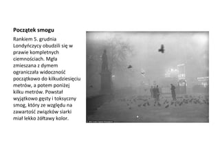 Początek smogu
Rankiem 5. grudnia
Londyńczycy obudzili się w
prawie kompletnych
ciemnościach. Mgła
zmieszana z dymem
ograniczała widoczność
początkowo do kilkudziesięciu
metrów, a potem poniżej
kilku metrów. Powstał
wyjątkowo gęsty i toksyczny
smog, który ze względu na
zawartość związków siarki
miał lekko żółtawy kolor.
 