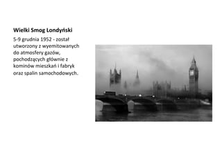 Wielki Smog Londyński
5-9 grudnia 1952 - został
utworzony z wyemitowanych
do atmosfery gazów,
pochodzących głównie z
kominów mieszkań i fabryk
oraz spalin samochodowych.
 