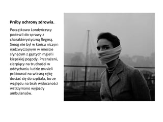 Próby ochrony zdrowia.
Początkowo Londyńczycy
podeszli do sprawy z
charakterystyczną flegmą.
Smog nie był w końcu niczym
nadzwyczajnym w mieście
słynącym z gęstych mgieł i
kiepskiej pogody. Przerażeni,
cierpiący na trudności w
oddychaniu ludzie musieli
próbować na własną rękę
dostać się do szpitala, bo ze
względu na brak widoczności
wstrzymano wyjazdy
ambulansów.
 