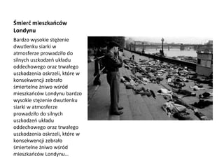 Śmierć mieszkańców
Londynu
Bardzo wysokie stężenie
dwutlenku siarki w
atmosferze prowadziło do
silnych uszkodzeń układu
oddechowego oraz trwałego
uszkodzenia oskrzeli, które w
konsekwencji zebrało
śmiertelne żniwo wśród
mieszkańców Londynu bardzo
wysokie stężenie dwutlenku
siarki w atmosferze
prowadziło do silnych
uszkodzeń układu
oddechowego oraz trwałego
uszkodzenia oskrzeli, które w
konsekwencji zebrało
śmiertelne żniwo wśród
mieszkańców Londynu…
 