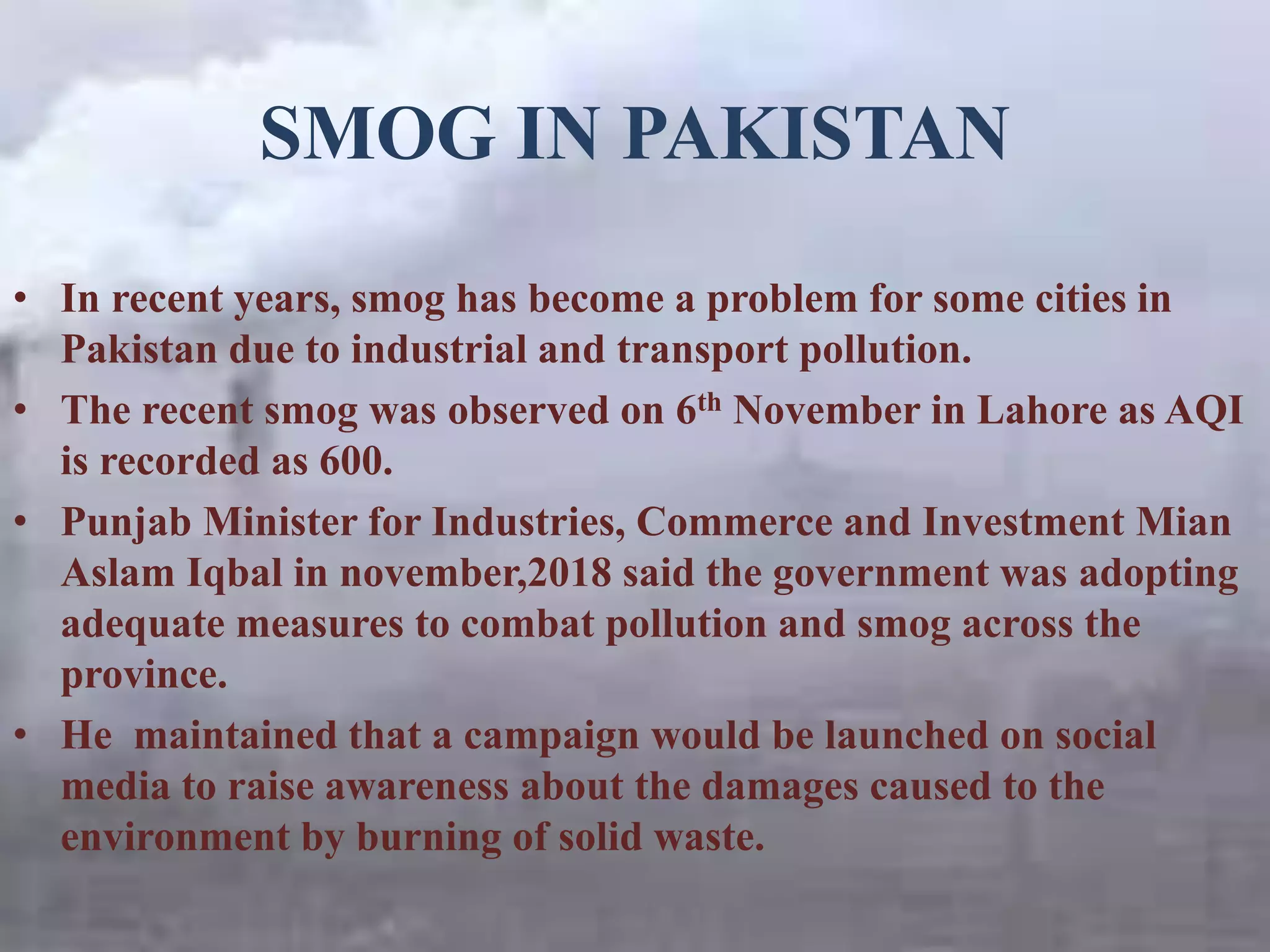 SMOG IN PAKISTAN
• In recent years, smog has become a problem for some cities in
Pakistan due to industrial and transport pollution.
• The recent smog was observed on 6th November in Lahore as AQI
is recorded as 600.
• Punjab Minister for Industries, Commerce and Investment Mian
Aslam Iqbal in november,2018 said the government was adopting
adequate measures to combat pollution and smog across the
province.
• He maintained that a campaign would be launched on social
media to raise awareness about the damages caused to the
environment by burning of solid waste.
 