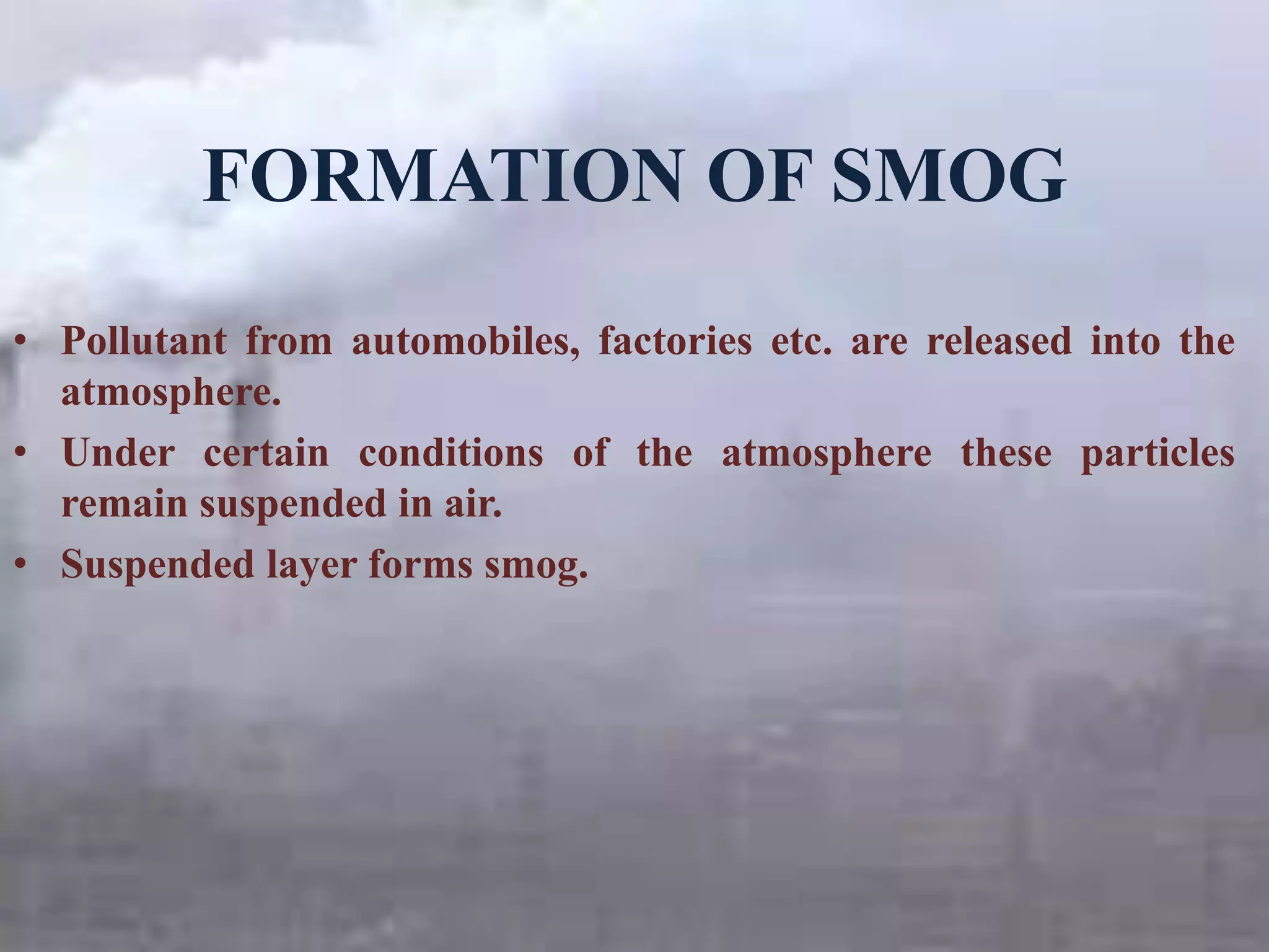 FORMATION OF SMOG
• Pollutant from automobiles, factories etc. are released into the
atmosphere.
• Under certain conditions of the atmosphere these particles
remain suspended in air.
• Suspended layer forms smog.
 