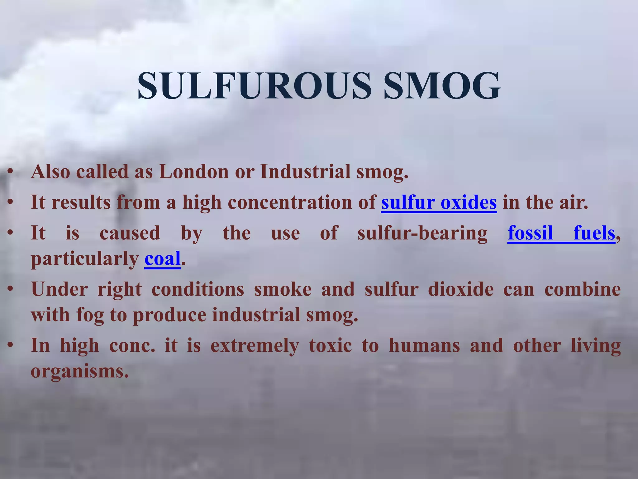 SULFUROUS SMOG
• Also called as London or Industrial smog.
• It results from a high concentration of sulfur oxides in the air.
• It is caused by the use of sulfur-bearing fossil fuels,
particularly coal.
• Under right conditions smoke and sulfur dioxide can combine
with fog to produce industrial smog.
• In high conc. it is extremely toxic to humans and other living
organisms.
 