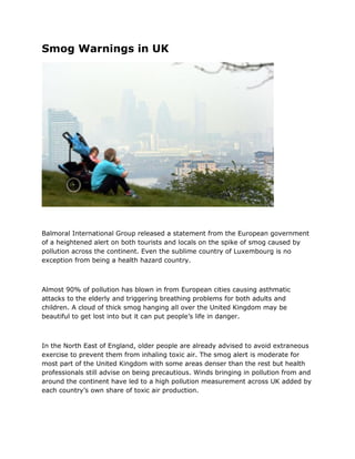 Smog Warnings in UK
Balmoral International Group released a statement from the European government
of a heightened alert on both tourists and locals on the spike of smog caused by
pollution across the continent. Even the sublime country of Luxembourg is no
exception from being a health hazard country.
Almost 90% of pollution has blown in from European cities causing asthmatic
attacks to the elderly and triggering breathing problems for both adults and
children. A cloud of thick smog hanging all over the United Kingdom may be
beautiful to get lost into but it can put people’s life in danger.
In the North East of England, older people are already advised to avoid extraneous
exercise to prevent them from inhaling toxic air. The smog alert is moderate for
most part of the United Kingdom with some areas denser than the rest but health
professionals still advise on being precautious. Winds bringing in pollution from and
around the continent have led to a high pollution measurement across UK added by
each country’s own share of toxic air production.
 