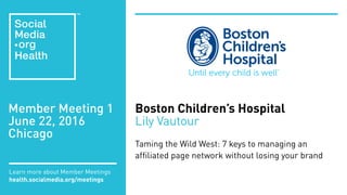Member Meeting 1
June 22, 2016
Chicago
Learn more about Member Meetings
health.socialmedia.org/meetings
Boston Children’s Hospital
Lily Vautour
Taming the Wild West: 7 keys to managing an
affiliated page network without losing your brand
 