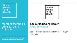 Member Meeting 1
June 22, 2016
Chicago
Learn more about Member Meetings
health.socialmedia.org/meetings
SocialMedia.org Health
Andy Sernovitz
Social media disclosure and ethics for major
hospitals
 