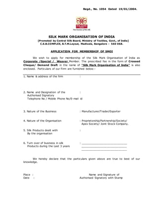 Regd., No. 1054 Dated 19/01/2004.
SILK MARK ORGANISATION OF INDIA
[Promoted by Central Silk Board, Ministry of Textiles, Govt., of India]
C.S.B.COMPLEX, B.T.M.Layout, Madivala, Bangalore - 560 068.
APPLICATION FOR MEMBERSHIP OF SMOI
We wish to apply for membership of the Silk Mark Organisation of India as
Corporate /Special / Weaver Member. The prescribed fee in the form of Crossed
Cheque/ Demand Draft in the name of “Silk Mark Organisation of India” is also
enclosed. Particulars of our Firm are furnished below:-
1. Name & address of the firm :
2. Name and Designation of the :
Authorised Signatory
Telephone No / Mobile Phone No/E-mail id
3. Nature of the Business : Manufacturer/Trader/Exporter
4. Nature of the Organisation : Proprietorship/Partnership/Society/
Apex Society/ Joint Stock Company.
5. Silk Products dealt with :
By the organisation
6. Turn over of business in silk : ____________________________
Products during the Last 3 years ____________________________
____________________________
We hereby declare that the particulars given above are true to best of our
knowledge.
Place : Name and Signature of
Date : Authorised Signatory with Stamp
 