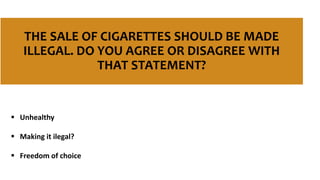 THE SALE OF CIGARETTES SHOULD BE MADE
ILLEGAL. DO YOU AGREE OR DISAGREE WITH
THAT STATEMENT?
 Unhealthy
 Making it ilegal?
 Freedom of choice
 