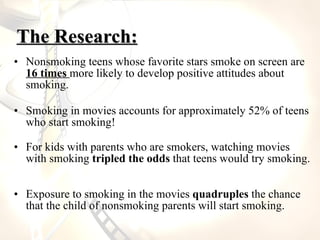 The Research: <ul><li>Nonsmoking teens whose favorite stars smoke on screen are  16 times  more likely to develop positive...