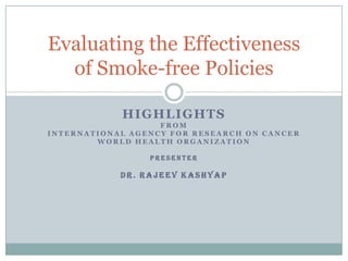 Evaluating the Effectiveness
of Smoke-free Policies
HIGHLIGHTS
FROM
INTERNATIONAL AGENCY FOR RESEARCH ON CANCER
WORLD HEALTH ORGANIZATION
PRESENTER

DR. RAJEEV KASHYAP

 