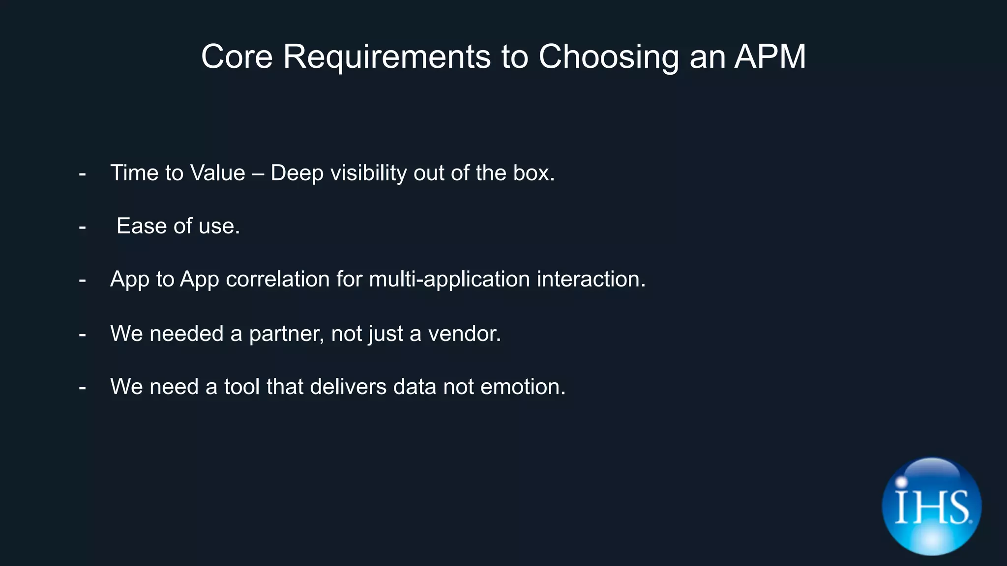 Core Requirements to Choosing an APM
-  Time to Value – Deep visibility out of the box.
-  Ease of use.
-  App to App correlation for multi-application interaction.
-  We needed a partner, not just a vendor.
-  We need a tool that delivers data not emotion.
 