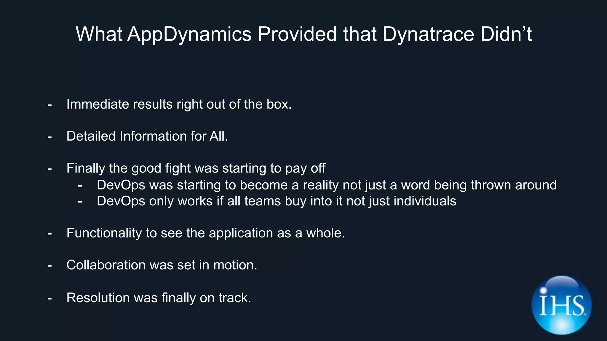 What AppDynamics Provided that Dynatrace Didn’t
-  Immediate results right out of the box.
-  Detailed Information for All.
-  Finally the good fight was starting to pay off
-  DevOps was starting to become a reality not just a word being thrown around
-  DevOps only works if all teams buy into it not just individuals
-  Functionality to see the application as a whole.
-  Collaboration was set in motion.
-  Resolution was finally on track.
 