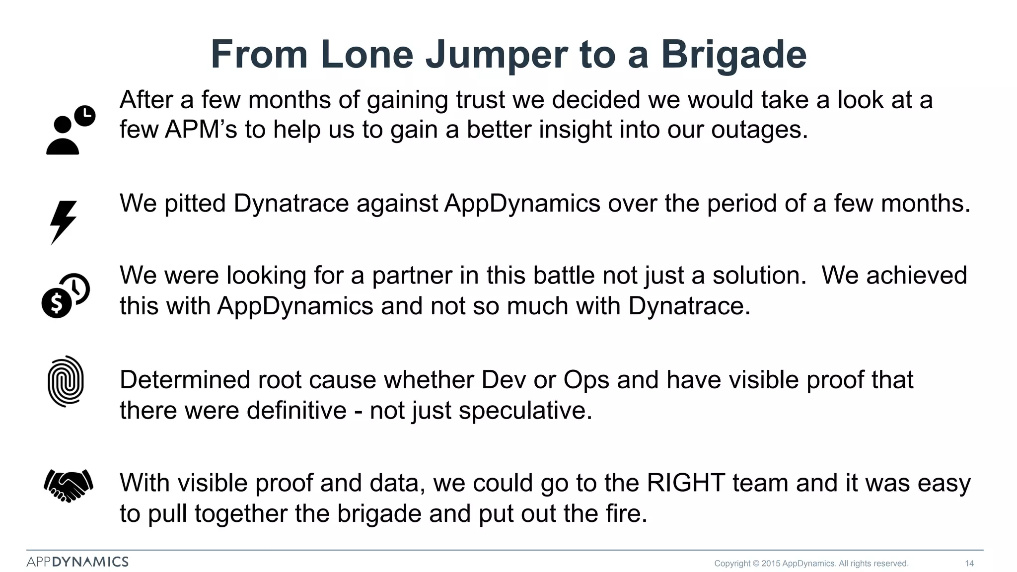From Lone Jumper to a Brigade
After a few months of gaining trust we decided we would take a look at a
few APM’s to help us to gain a better insight into our outages.
We pitted Dynatrace against AppDynamics over the period of a few months.
We were looking for a partner in this battle not just a solution. We achieved
this with AppDynamics and not so much with Dynatrace.
Determined root cause whether Dev or Ops and have visible proof that
there were definitive - not just speculative.
With visible proof and data, we could go to the RIGHT team and it was easy
to pull together the brigade and put out the fire.
Copyright © 2015 AppDynamics. All rights reserved. 14
 
