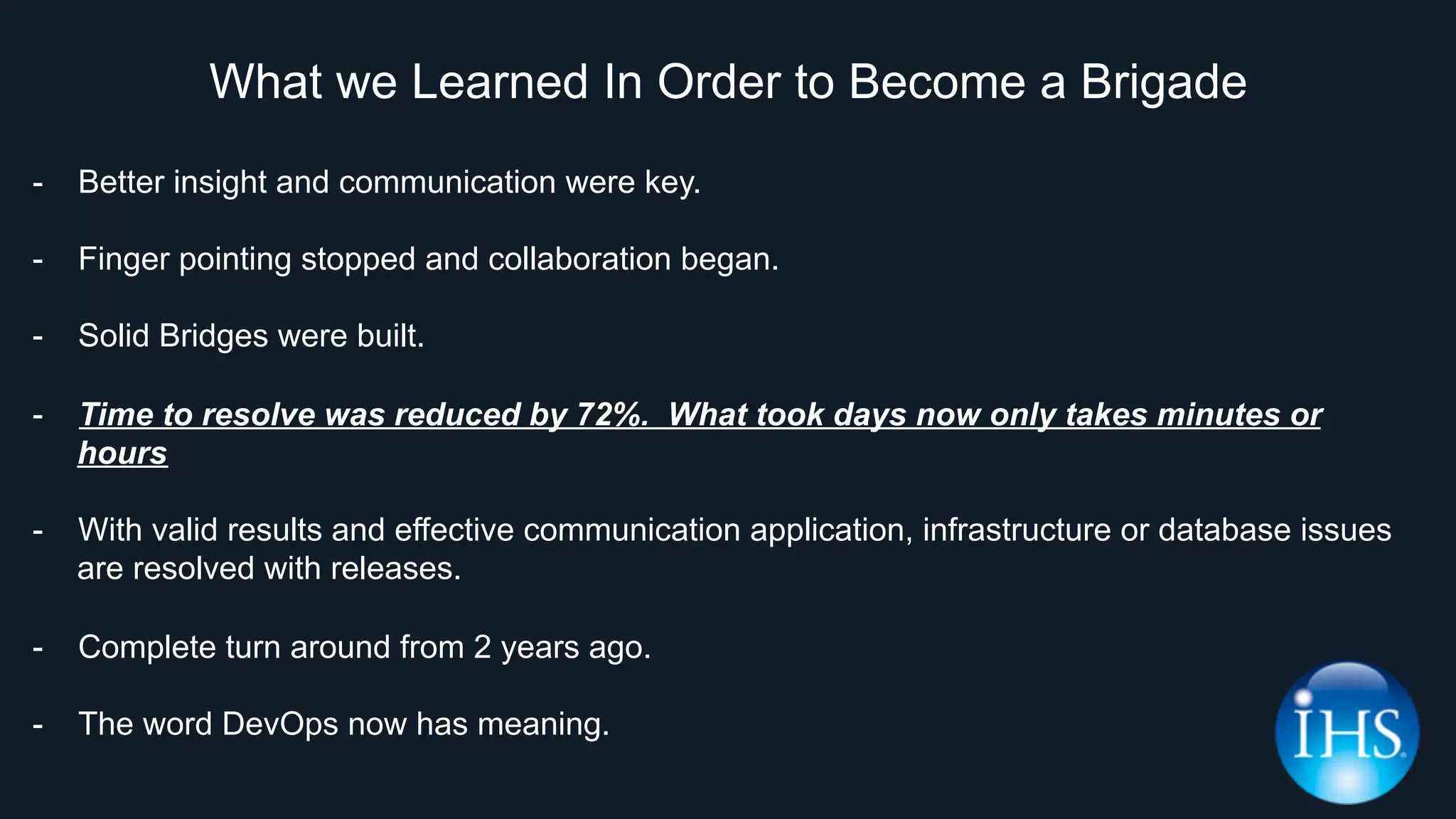 What we Learned In Order to Become a Brigade
-  Better insight and communication were key.
-  Finger pointing stopped and collaboration began.
-  Solid Bridges were built.
-  Time to resolve was reduced by 72%. What took days now only takes minutes or
hours
-  With valid results and effective communication application, infrastructure or database issues
are resolved with releases.
-  Complete turn around from 2 years ago.
-  The word DevOps now has meaning.
 