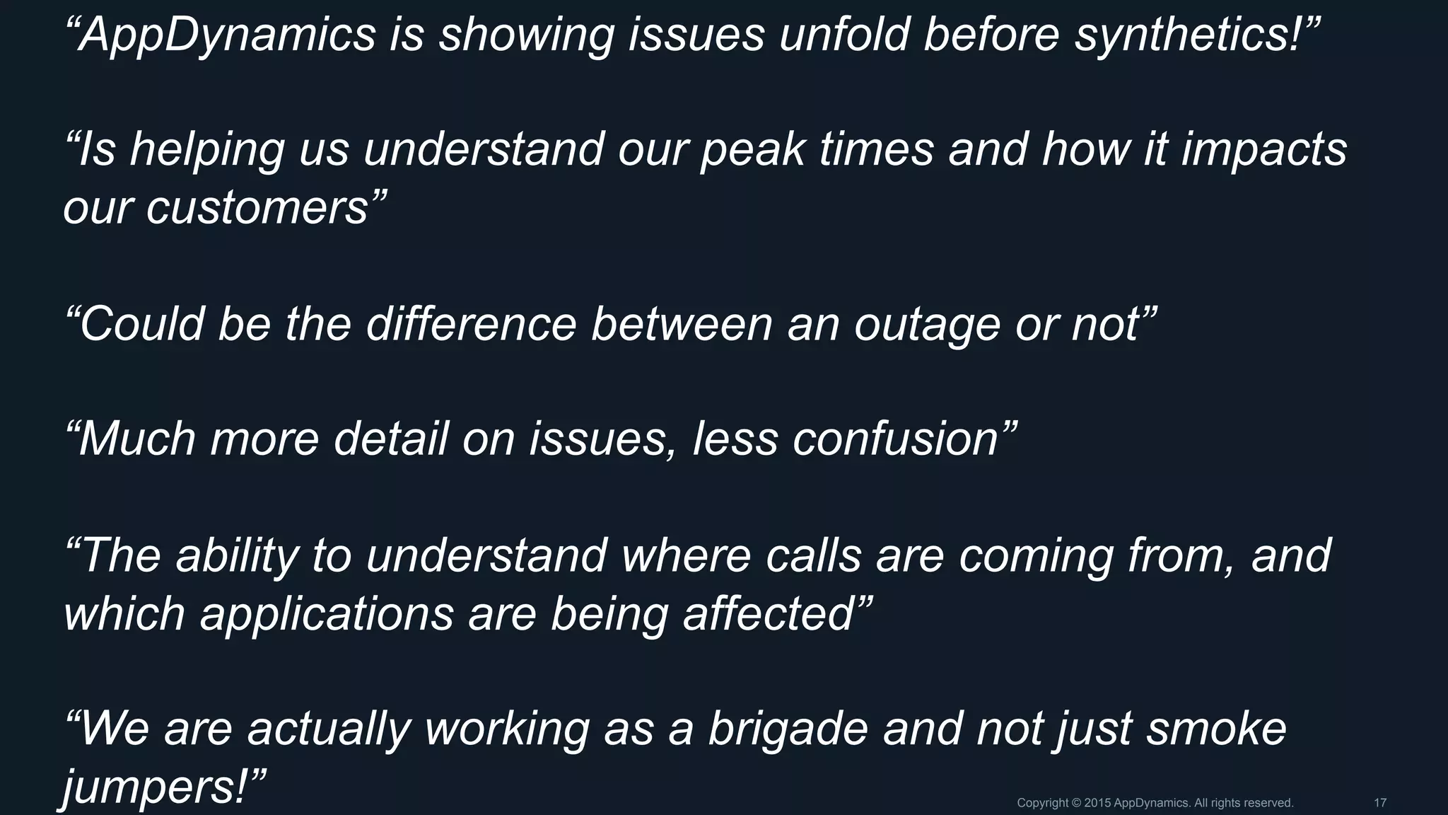 “AppDynamics is showing issues unfold before synthetics!”
“Is helping us understand our peak times and how it impacts
our customers”
“Could be the difference between an outage or not”
“Much more detail on issues, less confusion”
“The ability to understand where calls are coming from, and
which applications are being affected”
“We are actually working as a brigade and not just smoke
jumpers!” Copyright © 2015 AppDynamics. All rights reserved. 17
 