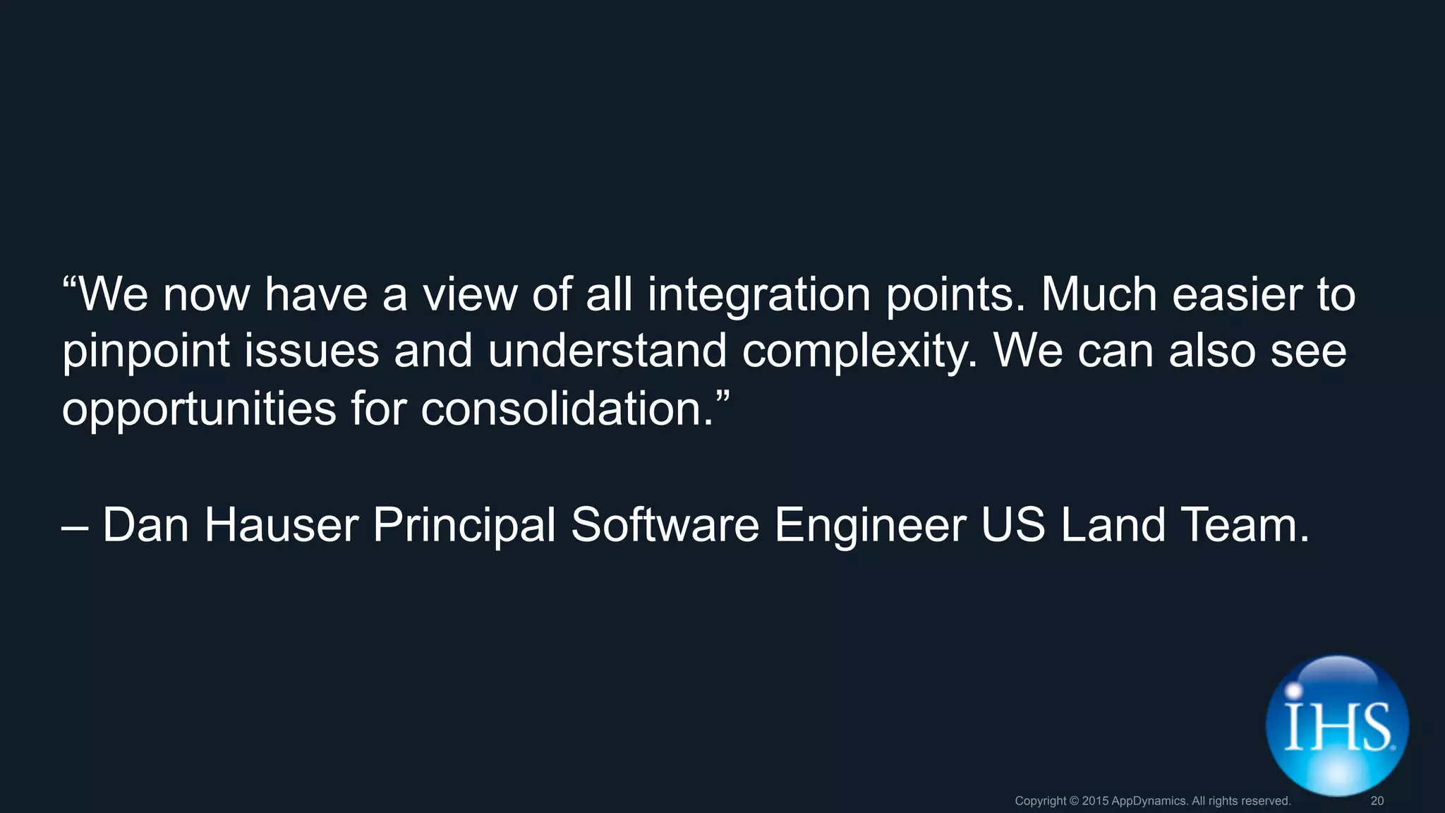 “We now have a view of all integration points. Much easier to
pinpoint issues and understand complexity. We can also see
opportunities for consolidation.”
– Dan Hauser Principal Software Engineer US Land Team.
Copyright © 2015 AppDynamics. All rights reserved. 20
 
