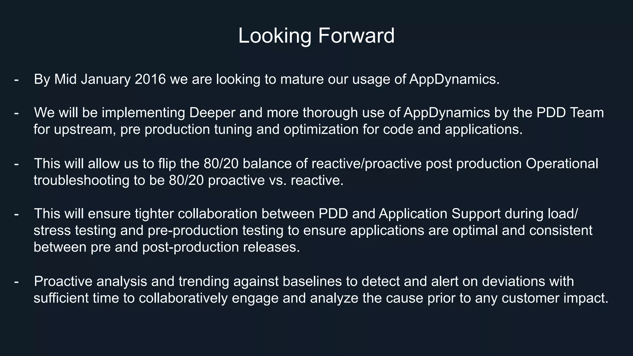 Looking Forward
-  By Mid January 2016 we are looking to mature our usage of AppDynamics.
-  We will be implementing Deeper and more thorough use of AppDynamics by the PDD Team
for upstream, pre production tuning and optimization for code and applications.
-  This will allow us to flip the 80/20 balance of reactive/proactive post production Operational
troubleshooting to be 80/20 proactive vs. reactive.
-  This will ensure tighter collaboration between PDD and Application Support during load/
stress testing and pre-production testing to ensure applications are optimal and consistent
between pre and post-production releases.
-  Proactive analysis and trending against baselines to detect and alert on deviations with
sufficient time to collaboratively engage and analyze the cause prior to any customer impact.
 