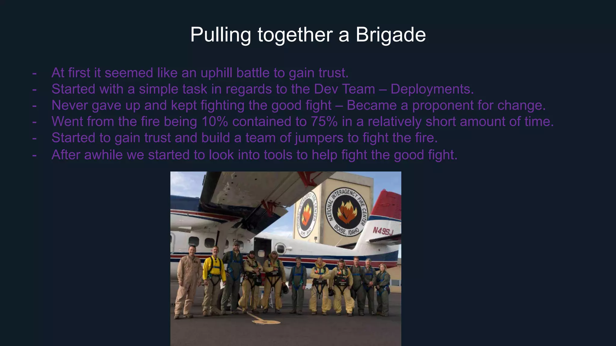 Pulling together a Brigade
-  At first it seemed like an uphill battle to gain trust.
-  Started with a simple task in regards to the Dev Team – Deployments.
-  Never gave up and kept fighting the good fight – Became a proponent for change.
-  Went from the fire being 10% contained to 75% in a relatively short amount of time.
-  Started to gain trust and build a team of jumpers to fight the fire.
-  After awhile we started to look into tools to help fight the good fight.
 