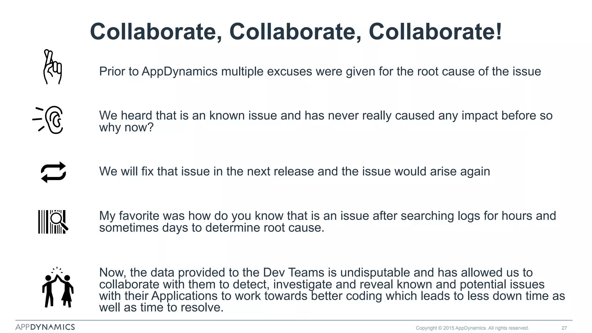 Collaborate, Collaborate, Collaborate!
Prior to AppDynamics multiple excuses were given for the root cause of the issue
We heard that is an known issue and has never really caused any impact before so
why now?
We will fix that issue in the next release and the issue would arise again
My favorite was how do you know that is an issue after searching logs for hours and
sometimes days to determine root cause.
Now, the data provided to the Dev Teams is undisputable and has allowed us to
collaborate with them to detect, investigate and reveal known and potential issues
with their Applications to work towards better coding which leads to less down time as
well as time to resolve.
Copyright © 2015 AppDynamics. All rights reserved. 27
 