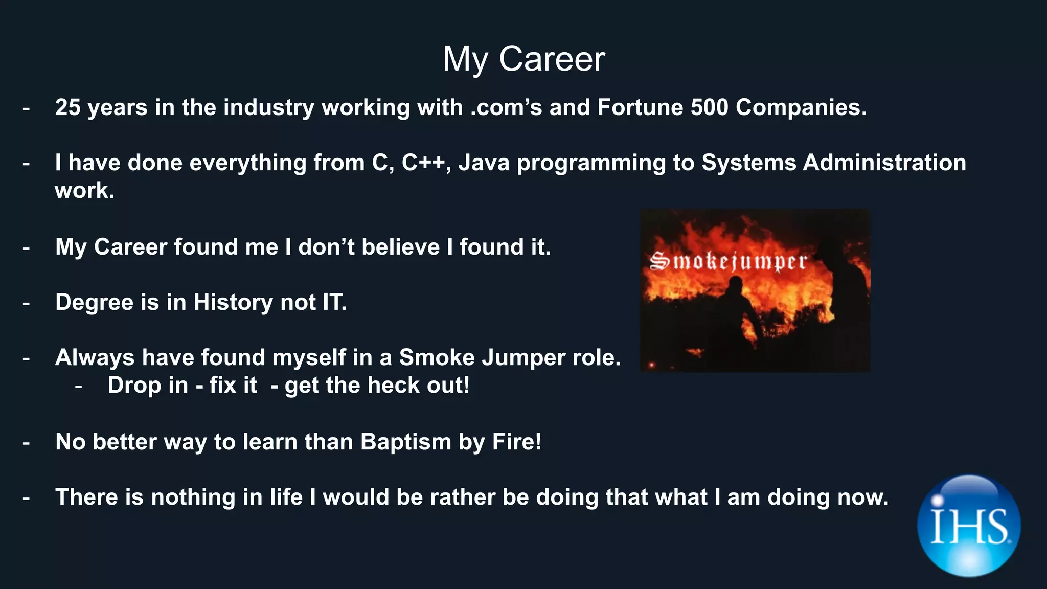 My Career
-  25 years in the industry working with .com’s and Fortune 500 Companies.
-  I have done everything from C, C++, Java programming to Systems Administration
work.
-  My Career found me I don’t believe I found it.
-  Degree is in History not IT.
-  Always have found myself in a Smoke Jumper role.
-  Drop in - fix it - get the heck out!
-  No better way to learn than Baptism by Fire!
-  There is nothing in life I would be rather be doing that what I am doing now.
 