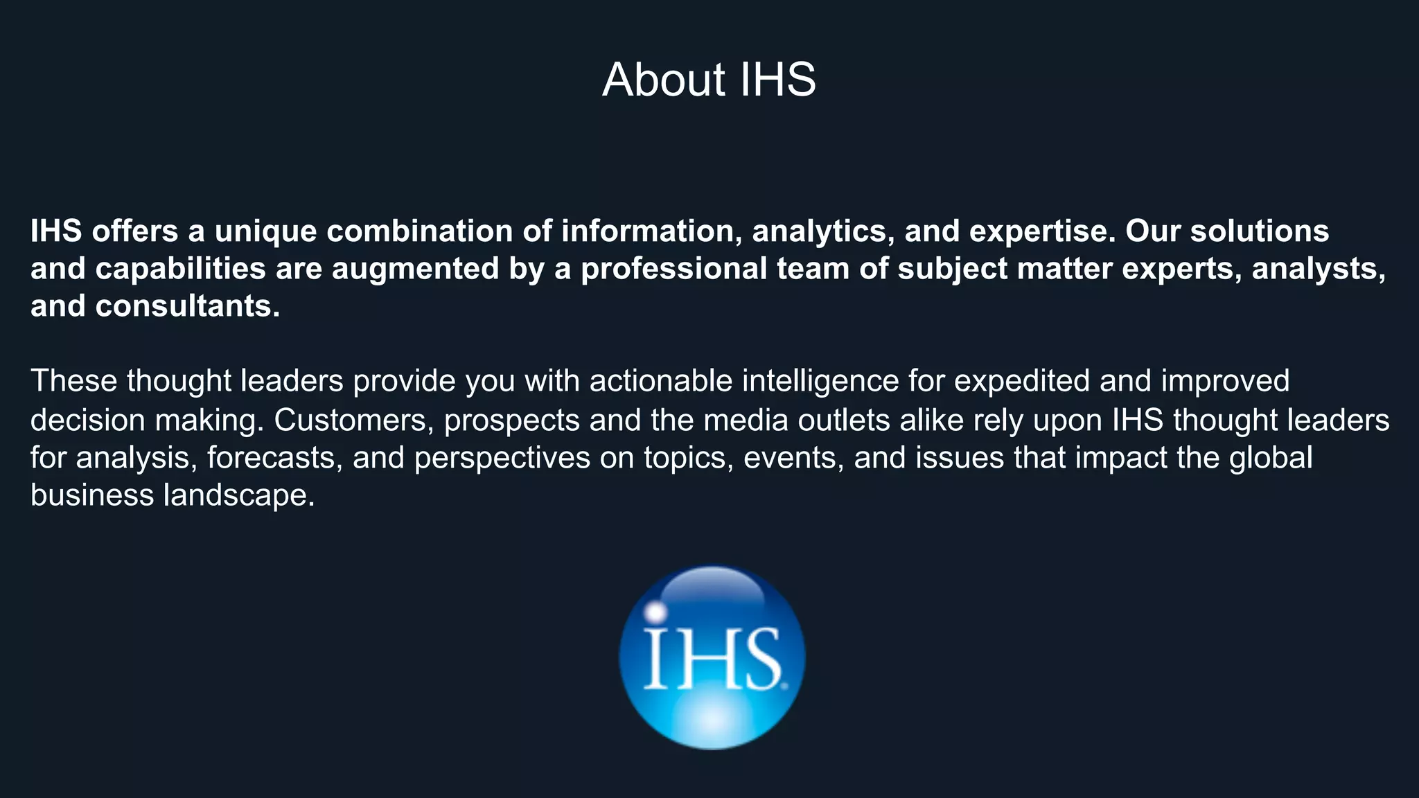About IHS
IHS offers a unique combination of information, analytics, and expertise. Our solutions
and capabilities are augmented by a professional team of subject matter experts, analysts,
and consultants.
These thought leaders provide you with actionable intelligence for expedited and improved
decision making. Customers, prospects and the media outlets alike rely upon IHS thought leaders
for analysis, forecasts, and perspectives on topics, events, and issues that impact the global
business landscape.
 