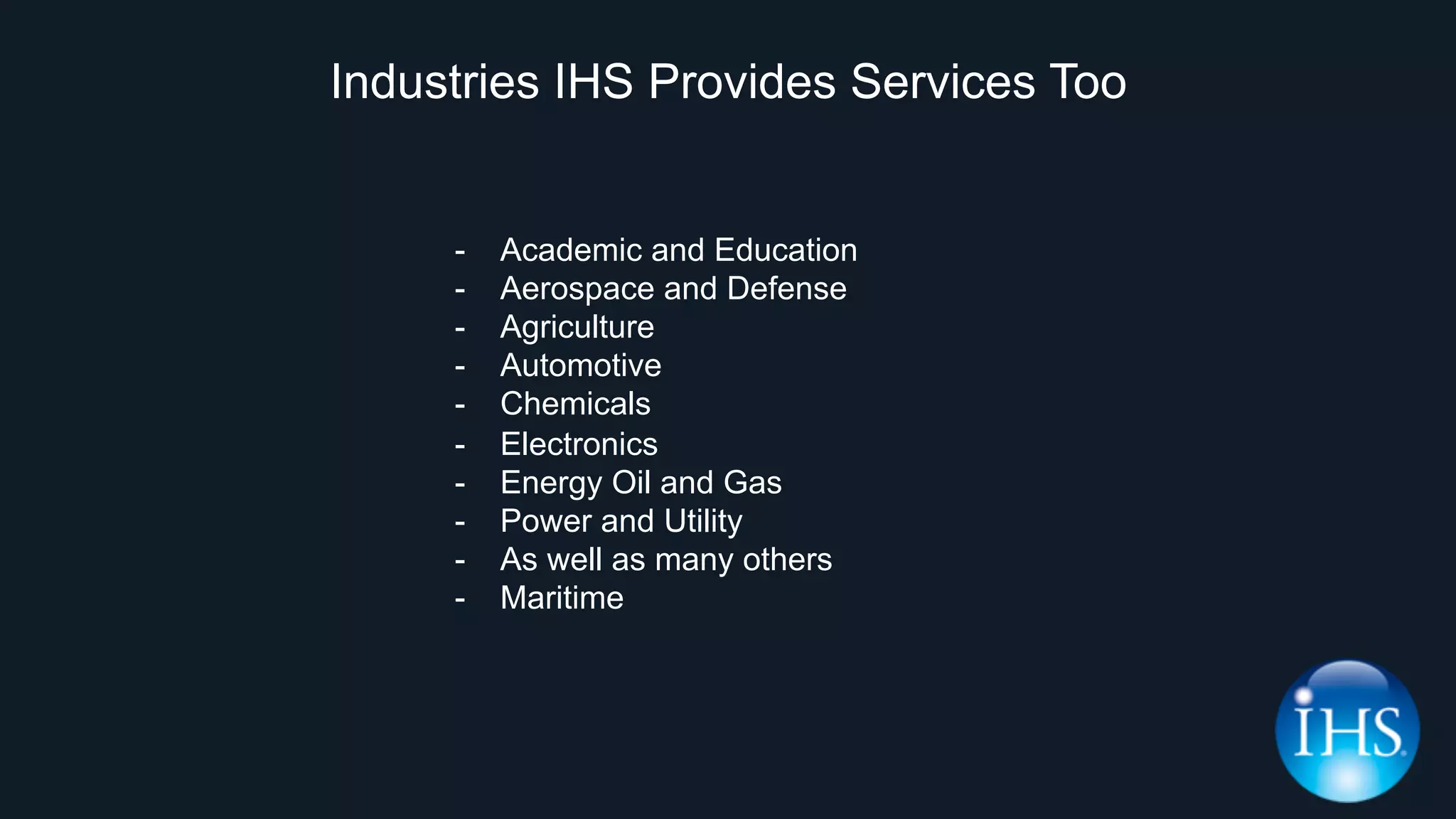 Industries IHS Provides Services Too
-  Academic and Education
-  Aerospace and Defense
-  Agriculture
-  Automotive
-  Chemicals
-  Electronics
-  Energy Oil and Gas
-  Power and Utility
-  As well as many others
-  Maritime
 