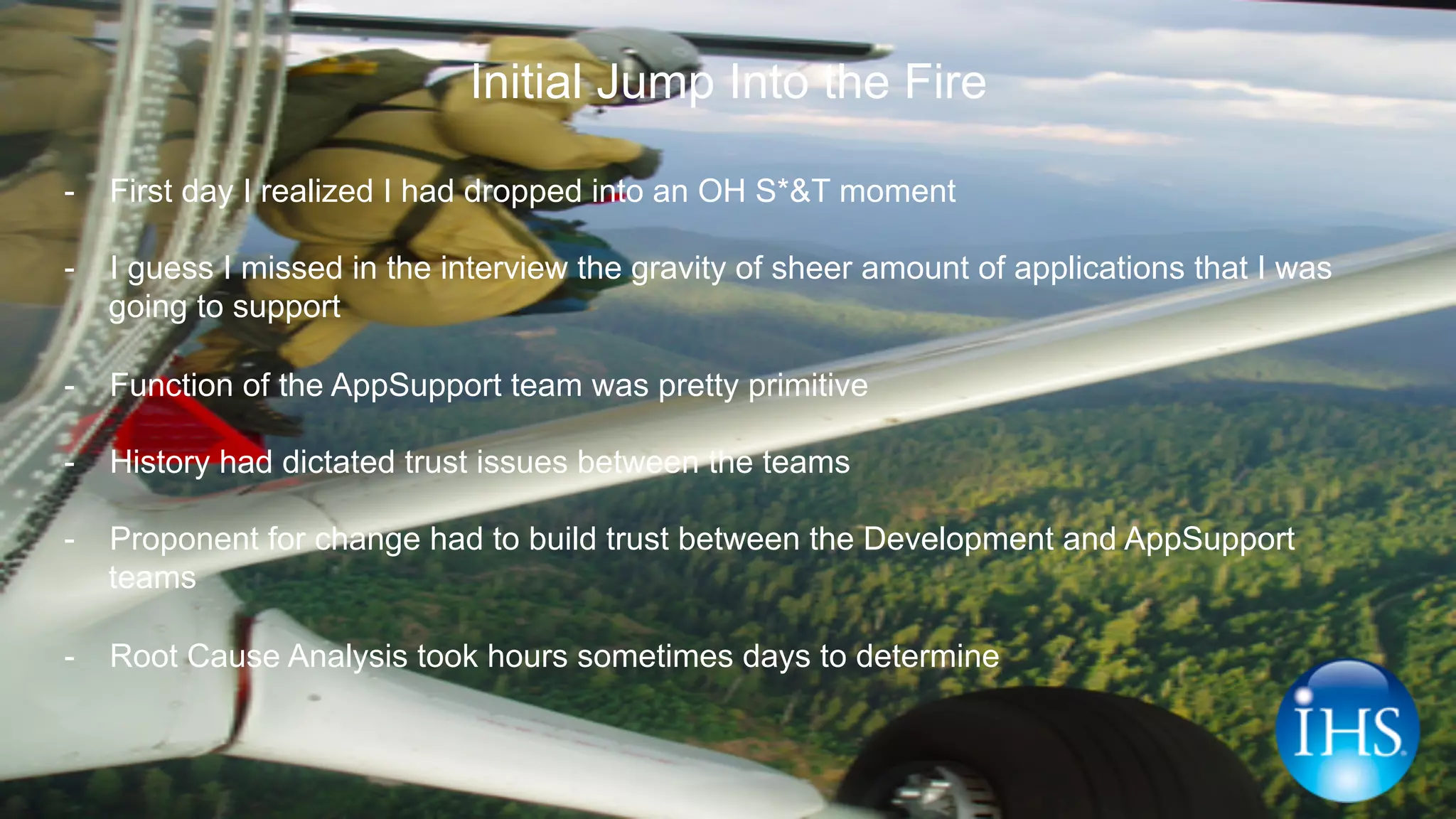 Initial Jump Into the Fire
-  First day I realized I had dropped into an OH S*&T moment
-  I guess I missed in the interview the gravity of sheer amount of applications that I was
going to support
-  Function of the AppSupport team was pretty primitive
-  History had dictated trust issues between the teams
-  Proponent for change had to build trust between the Development and AppSupport
teams
-  Root Cause Analysis took hours sometimes days to determine
 