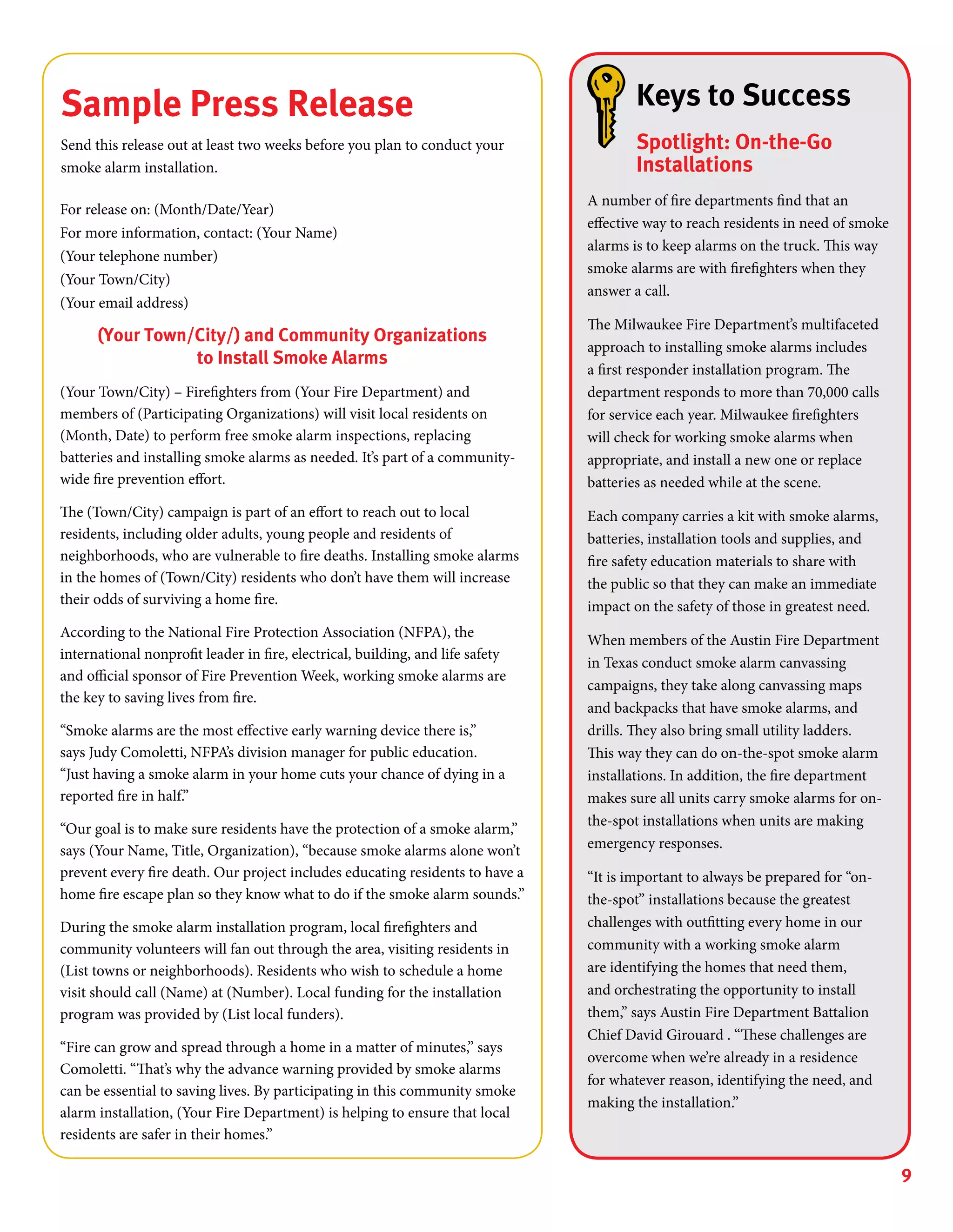 9
Sample Press Release
Send this release out at least two weeks before you plan to conduct your
smoke alarm installation.
For release on: (Month/Date/Year)
For more information, contact: (Your Name)
(Your telephone number)
(Your Town/City)
(Your email address)	
(Your Town/City/) and Community Organizations
to Install Smoke Alarms
(Your Town/City) – Firefighters from (Your Fire Department) and
members of (Participating Organizations) will visit local residents on
(Month, Date) to perform free smoke alarm inspections, replacing
batteries and installing smoke alarms as needed. It’s part of a community-
wide fire prevention effort.
The (Town/City) campaign is part of an effort to reach out to local
residents, including older adults, young people and residents of
neighborhoods, who are vulnerable to fire deaths. Installing smoke alarms
in the homes of (Town/City) residents who don’t have them will increase
their odds of surviving a home fire.
According to the National Fire Protection Association (NFPA), the
international nonprofit leader in fire, electrical, building, and life safety
and official sponsor of Fire Prevention Week, working smoke alarms are
the key to saving lives from fire.
“Smoke alarms are the most effective early warning device there is,”
says Judy Comoletti, NFPA’s division manager for public education.
“Just having a smoke alarm in your home cuts your chance of dying in a
reported fire in half.”
“Our goal is to make sure residents have the protection of a smoke alarm,”
says (Your Name, Title, Organization), “because smoke alarms alone won’t
prevent every fire death. Our project includes educating residents to have a
home fire escape plan so they know what to do if the smoke alarm sounds.”
During the smoke alarm installation program, local firefighters and
community volunteers will fan out through the area, visiting residents in
(List towns or neighborhoods). Residents who wish to schedule a home
visit should call (Name) at (Number). Local funding for the installation
program was provided by (List local funders).
“Fire can grow and spread through a home in a matter of minutes,” says
Comoletti. “That’s why the advance warning provided by smoke alarms
can be essential to saving lives. By participating in this community smoke
alarm installation, (Your Fire Department) is helping to ensure that local
residents are safer in their homes.”
Keys to Success
Spotlight: On-the-Go
Installations
A number of fire departments find that an
effective way to reach residents in need of smoke
alarms is to keep alarms on the truck. This way
smoke alarms are with firefighters when they
answer a call.
The Milwaukee Fire Department’s multifaceted
approach to installing smoke alarms includes
a first responder installation program. The
department responds to more than 70,000 calls
for service each year. Milwaukee firefighters
will check for working smoke alarms when
appropriate, and install a new one or replace
batteries as needed while at the scene.
Each company carries a kit with smoke alarms,
batteries, installation tools and supplies, and
fire safety education materials to share with
the public so that they can make an immediate
impact on the safety of those in greatest need.
When members of the Austin Fire Department
in Texas conduct smoke alarm canvassing
campaigns, they take along canvassing maps
and backpacks that have smoke alarms, and
drills. They also bring small utility ladders.
This way they can do on-the-spot smoke alarm
installations. In addition, the fire department
makes sure all units carry smoke alarms for on-
the-spot installations when units are making
emergency responses.
“It is important to always be prepared for “on-
the-spot” installations because the greatest
challenges with outfitting every home in our
community with a working smoke alarm
are identifying the homes that need them,
and orchestrating the opportunity to install
them,” says Austin Fire Department Battalion
Chief David Girouard . “These challenges are
overcome when we’re already in a residence
for whatever reason, identifying the need, and
making the installation.”
 