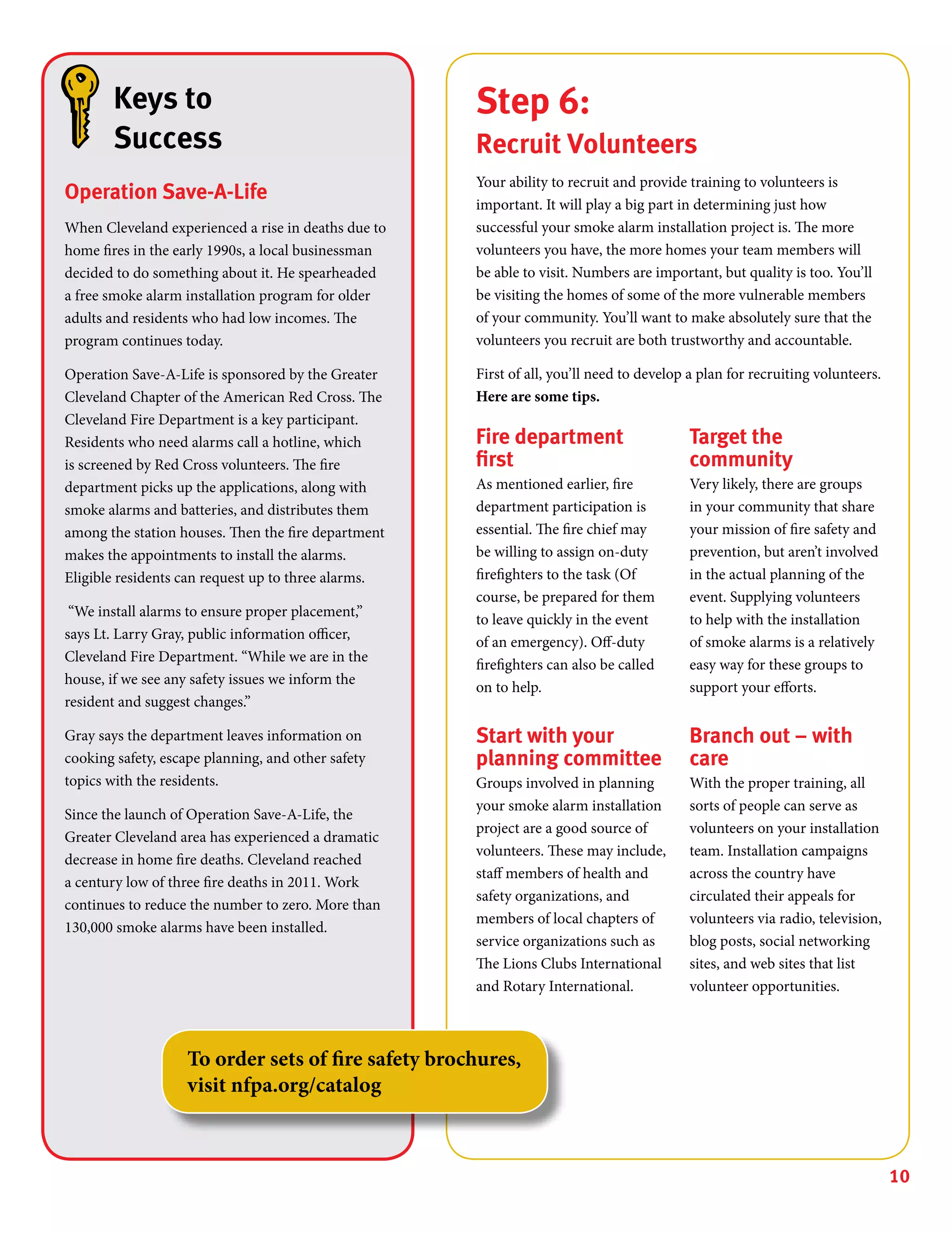 10
Step 6:
Recruit Volunteers
Your ability to recruit and provide training to volunteers is
important. It will play a big part in determining just how
successful your smoke alarm installation project is. The more
volunteers you have, the more homes your team members will
be able to visit. Numbers are important, but quality is too. You’ll
be visiting the homes of some of the more vulnerable members
of your community. You’ll want to make absolutely sure that the
volunteers you recruit are both trustworthy and accountable.
First of all, you’ll need to develop a plan for recruiting volunteers.
Here are some tips.
Fire department
first
As mentioned earlier, fire
department participation is
essential. The fire chief may
be willing to assign on-duty
firefighters to the task (Of
course, be prepared for them
to leave quickly in the event
of an emergency). Off-duty
firefighters can also be called
on to help.
Start with your
planning committee
Groups involved in planning
your smoke alarm installation
project are a good source of
volunteers. These may include,
staff members of health and
safety organizations, and
members of local chapters of
service organizations such as
The Lions Clubs International
and Rotary International.
Target the
community
Very likely, there are groups
in your community that share
your mission of fire safety and
prevention, but aren’t involved
in the actual planning of the
event. Supplying volunteers
to help with the installation
of smoke alarms is a relatively
easy way for these groups to
support your efforts.
Branch out – with
care
With the proper training, all
sorts of people can serve as
volunteers on your installation
team. Installation campaigns
across the country have
circulated their appeals for
volunteers via radio, television,
blog posts, social networking
sites, and web sites that list
volunteer opportunities.
Keys to
Success
Operation Save-A-Life
When Cleveland experienced a rise in deaths due to
home fires in the early 1990s, a local businessman
decided to do something about it. He spearheaded
a free smoke alarm installation program for older
adults and residents who had low incomes. The
program continues today.
Operation Save-A-Life is sponsored by the Greater
Cleveland Chapter of the American Red Cross. The
Cleveland Fire Department is a key participant.
Residents who need alarms call a hotline, which
is screened by Red Cross volunteers. The fire
department picks up the applications, along with
smoke alarms and batteries, and distributes them
among the station houses. Then the fire department
makes the appointments to install the alarms.
Eligible residents can request up to three alarms.
“We install alarms to ensure proper placement,”
says Lt. Larry Gray, public information officer,
Cleveland Fire Department. “While we are in the
house, if we see any safety issues we inform the
resident and suggest changes.”
Gray says the department leaves information on
cooking safety, escape planning, and other safety
topics with the residents.
Since the launch of Operation Save-A-Life, the
Greater Cleveland area has experienced a dramatic
decrease in home fire deaths. Cleveland reached
a century low of three fire deaths in 2011. Work
continues to reduce the number to zero. More than
130,000 smoke alarms have been installed.
To order sets of fire safety brochures,
visit nfpa.org/catalog
 