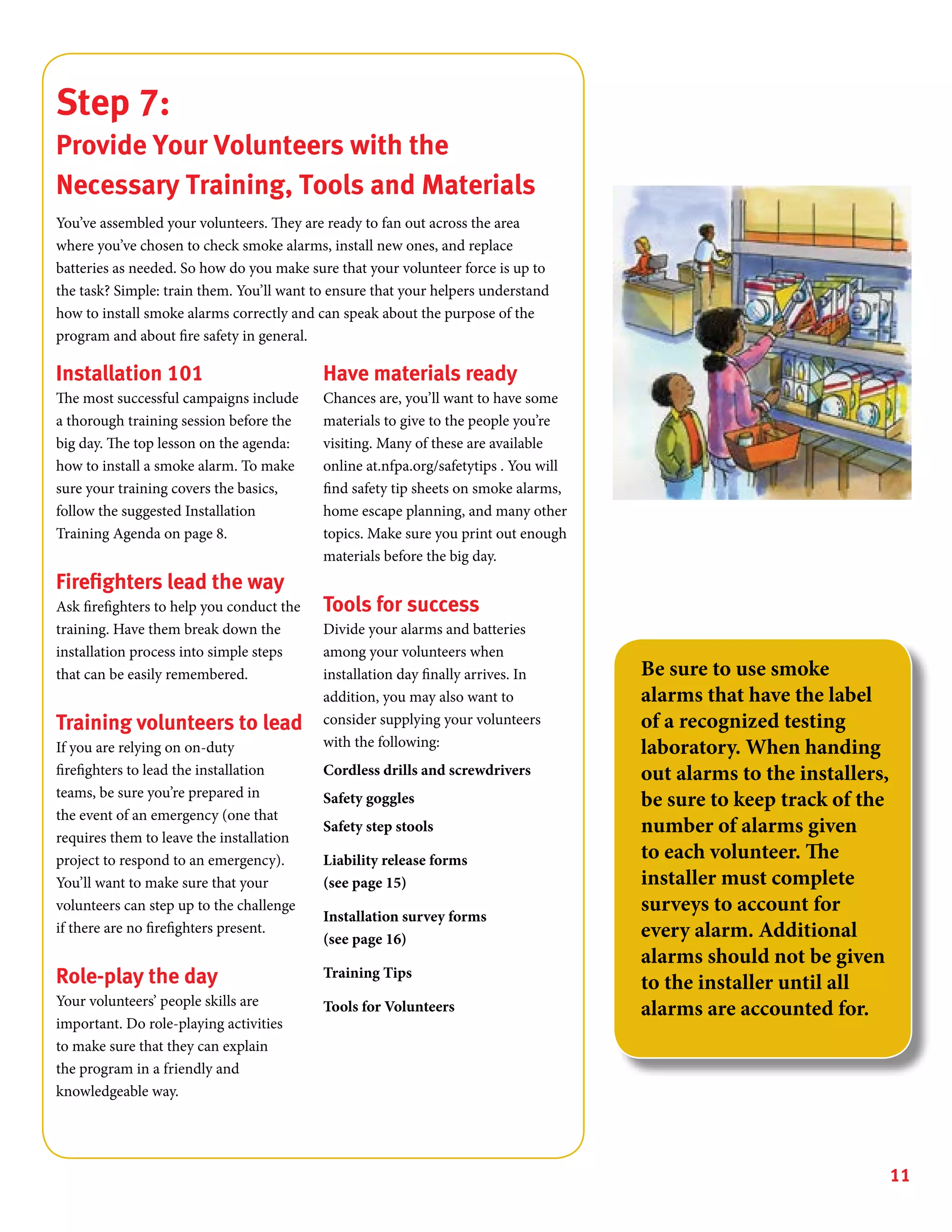 11
Step 7:
Provide Your Volunteers with the
Necessary Training, Tools and Materials
You’ve assembled your volunteers. They are ready to fan out across the area
where you’ve chosen to check smoke alarms, install new ones, and replace
batteries as needed. So how do you make sure that your volunteer force is up to
the task? Simple: train them. You’ll want to ensure that your helpers understand
how to install smoke alarms correctly and can speak about the purpose of the
program and about fire safety in general.
Installation 101
The most successful campaigns include
a thorough training session before the
big day. The top lesson on the agenda:
how to install a smoke alarm. To make
sure your training covers the basics,
follow the suggested Installation
Training Agenda on page 8.
Firefighters lead the way
Ask firefighters to help you conduct the
training. Have them break down the
installation process into simple steps
that can be easily remembered.
Training volunteers to lead
If you are relying on on-duty
firefighters to lead the installation
teams, be sure you’re prepared in
the event of an emergency (one that
requires them to leave the installation
project to respond to an emergency).
You’ll want to make sure that your
volunteers can step up to the challenge
if there are no firefighters present.
Role-play the day
Your volunteers’ people skills are
important. Do role-playing activities
to make sure that they can explain
the program in a friendly and
knowledgeable way.
Have materials ready
Chances are, you’ll want to have some
materials to give to the people you’re
visiting. Many of these are available
online at.nfpa.org/safetytips . You will
find safety tip sheets on smoke alarms,
home escape planning, and many other
topics. Make sure you print out enough
materials before the big day.
Tools for success
Divide your alarms and batteries
among your volunteers when
installation day finally arrives. In
addition, you may also want to
consider supplying your volunteers
with the following:
Cordless drills and screwdrivers
Safety goggles
Safety step stools
Liability release forms
(see page 15)
Installation survey forms
(see page 16)
Training Tips
Tools for Volunteers
Be sure to use smoke
alarms that have the label
of a recognized testing
laboratory. When handing
out alarms to the installers,
be sure to keep track of the
number of alarms given
to each volunteer. The
installer must complete
surveys to account for
every alarm. Additional
alarms should not be given
to the installer until all
alarms are accounted for.
 