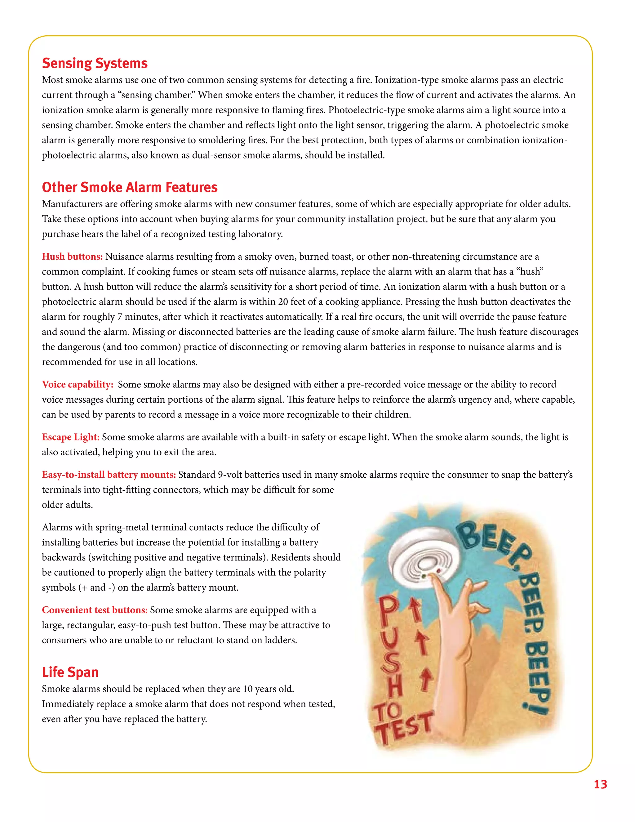 13
Sensing Systems
Most smoke alarms use one of two common sensing systems for detecting a fire. Ionization-type smoke alarms pass an electric
current through a “sensing chamber.” When smoke enters the chamber, it reduces the flow of current and activates the alarms. An
ionization smoke alarm is generally more responsive to flaming fires. Photoelectric-type smoke alarms aim a light source into a
sensing chamber. Smoke enters the chamber and reflects light onto the light sensor, triggering the alarm. A photoelectric smoke
alarm is generally more responsive to smoldering fires. For the best protection, both types of alarms or combination ionization-
photoelectric alarms, also known as dual-sensor smoke alarms, should be installed.
Other Smoke Alarm Features
Manufacturers are offering smoke alarms with new consumer features, some of which are especially appropriate for older adults.
Take these options into account when buying alarms for your community installation project, but be sure that any alarm you
purchase bears the label of a recognized testing laboratory.
Hush buttons: Nuisance alarms resulting from a smoky oven, burned toast, or other non-threatening circumstance are a
common complaint. If cooking fumes or steam sets off nuisance alarms, replace the alarm with an alarm that has a “hush”
button. A hush button will reduce the alarm’s sensitivity for a short period of time. An ionization alarm with a hush button or a
photoelectric alarm should be used if the alarm is within 20 feet of a cooking appliance. Pressing the hush button deactivates the
alarm for roughly 7 minutes, after which it reactivates automatically. If a real fire occurs, the unit will override the pause feature
and sound the alarm. Missing or disconnected batteries are the leading cause of smoke alarm failure. The hush feature discourages
the dangerous (and too common) practice of disconnecting or removing alarm batteries in response to nuisance alarms and is
recommended for use in all locations.
Voice capability: Some smoke alarms may also be designed with either a pre-recorded voice message or the ability to record
voice messages during certain portions of the alarm signal. This feature helps to reinforce the alarm’s urgency and, where capable,
can be used by parents to record a message in a voice more recognizable to their children.
Escape Light: Some smoke alarms are available with a built-in safety or escape light. When the smoke alarm sounds, the light is
also activated, helping you to exit the area.
Easy-to-install battery mounts: Standard 9-volt batteries used in many smoke alarms require the consumer to snap the battery’s
terminals into tight-fitting connectors, which may be difficult for some
older adults.
Alarms with spring-metal terminal contacts reduce the difficulty of
installing batteries but increase the potential for installing a battery
backwards (switching positive and negative terminals). Residents should
be cautioned to properly align the battery terminals with the polarity
symbols (+ and -) on the alarm’s battery mount.
Convenient test buttons: Some smoke alarms are equipped with a
large, rectangular, easy-to-push test button. These may be attractive to
consumers who are unable to or reluctant to stand on ladders.
Life Span
Smoke alarms should be replaced when they are 10 years old.
Immediately replace a smoke alarm that does not respond when tested,
even after you have replaced the battery.
 