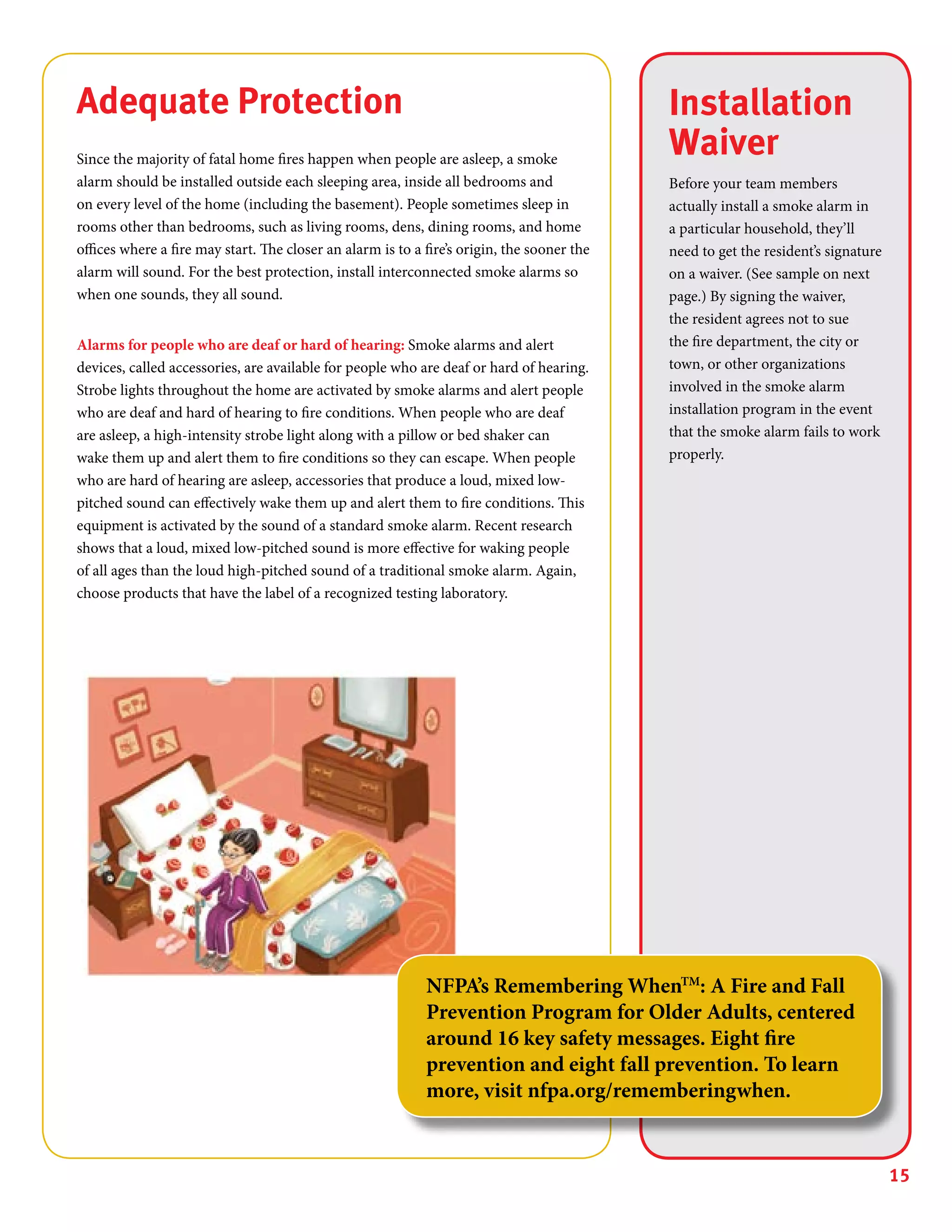 15
Installation
Waiver
Before your team members
actually install a smoke alarm in
a particular household, they’ll
need to get the resident’s signature
on a waiver. (See sample on next
page.) By signing the waiver,
the resident agrees not to sue
the fire department, the city or
town, or other organizations
involved in the smoke alarm
installation program in the event
that the smoke alarm fails to work
properly.
Adequate Protection
Since the majority of fatal home fires happen when people are asleep, a smoke
alarm should be installed outside each sleeping area, inside all bedrooms and
on every level of the home (including the basement). People sometimes sleep in
rooms other than bedrooms, such as living rooms, dens, dining rooms, and home
offices where a fire may start. The closer an alarm is to a fire’s origin, the sooner the
alarm will sound. For the best protection, install interconnected smoke alarms so
when one sounds, they all sound.
Alarms for people who are deaf or hard of hearing: Smoke alarms and alert
devices, called accessories, are available for people who are deaf or hard of hearing.
Strobe lights throughout the home are activated by smoke alarms and alert people
who are deaf and hard of hearing to fire conditions. When people who are deaf
are asleep, a high-intensity strobe light along with a pillow or bed shaker can
wake them up and alert them to fire conditions so they can escape. When people
who are hard of hearing are asleep, accessories that produce a loud, mixed low-
pitched sound can effectively wake them up and alert them to fire conditions. This
equipment is activated by the sound of a standard smoke alarm. Recent research
shows that a loud, mixed low-pitched sound is more effective for waking people
of all ages than the loud high-pitched sound of a traditional smoke alarm. Again,
choose products that have the label of a recognized testing laboratory.
NFPA’s Remembering WhenTM
: A Fire and Fall
Prevention Program for Older Adults, centered
around 16 key safety messages. Eight fire
prevention and eight fall prevention. To learn
more, visit nfpa.org/rememberingwhen.
 