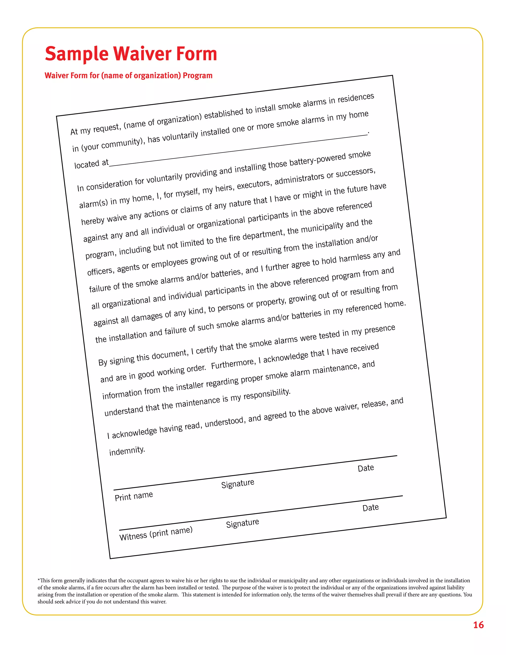 16
Sample Waiver Form
Waiver Form for (name of organization) Program
*This form generally indicates that the occupant agrees to waive his or her rights to sue the individual or municipality and any other organizations or individuals involved in the installation
of the smoke alarms, if a fire occurs after the alarm has been installed or tested. The purpose of the waiver is to protect the individual or any of the organizations involved against liability
arising from the installation or operation of the smoke alarm. This statement is intended for information only, the terms of the waiver themselves shall prevail if there are any questions. You
should seek advice if you do not understand this waiver.
 