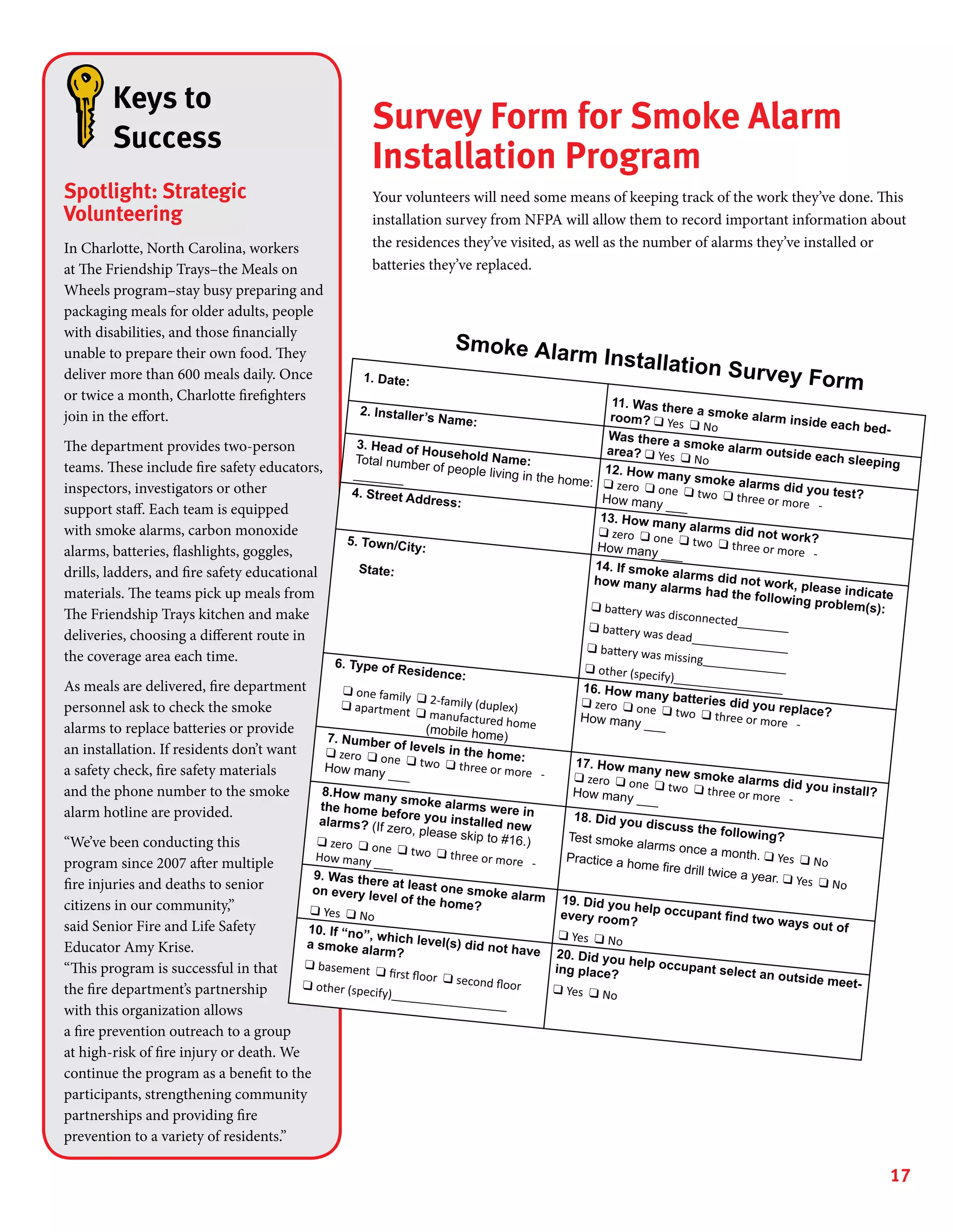 17
Survey Form for Smoke Alarm
Installation Program
Your volunteers will need some means of keeping track of the work they’ve done. This
installation survey from NFPA will allow them to record important information about
the residences they’ve visited, as well as the number of alarms they’ve installed or
batteries they’ve replaced.
Keys to
Success
Spotlight: Strategic
Volunteering
In Charlotte, North Carolina, workers
at The Friendship Trays–the Meals on
Wheels program–stay busy preparing and
packaging meals for older adults, people
with disabilities, and those financially
unable to prepare their own food. They
deliver more than 600 meals daily. Once
or twice a month, Charlotte firefighters
join in the effort.
The department provides two-person
teams. These include fire safety educators,
inspectors, investigators or other
support staff. Each team is equipped
with smoke alarms, carbon monoxide
alarms, batteries, flashlights, goggles,
drills, ladders, and fire safety educational
materials. The teams pick up meals from
The Friendship Trays kitchen and make
deliveries, choosing a different route in
the coverage area each time.
As meals are delivered, fire department
personnel ask to check the smoke
alarms to replace batteries or provide
an installation. If residents don’t want
a safety check, fire safety materials
and the phone number to the smoke
alarm hotline are provided.
“We’ve been conducting this
program since 2007 after multiple
fire injuries and deaths to senior
citizens in our community,”
said Senior Fire and Life Safety
Educator Amy Krise.
“This program is successful in that
the fire department’s partnership
with this organization allows
a fire prevention outreach to a group
at high-risk of fire injury or death. We
continue the program as a benefit to the
participants, strengthening community
partnerships and providing fire
prevention to a variety of residents.”
 