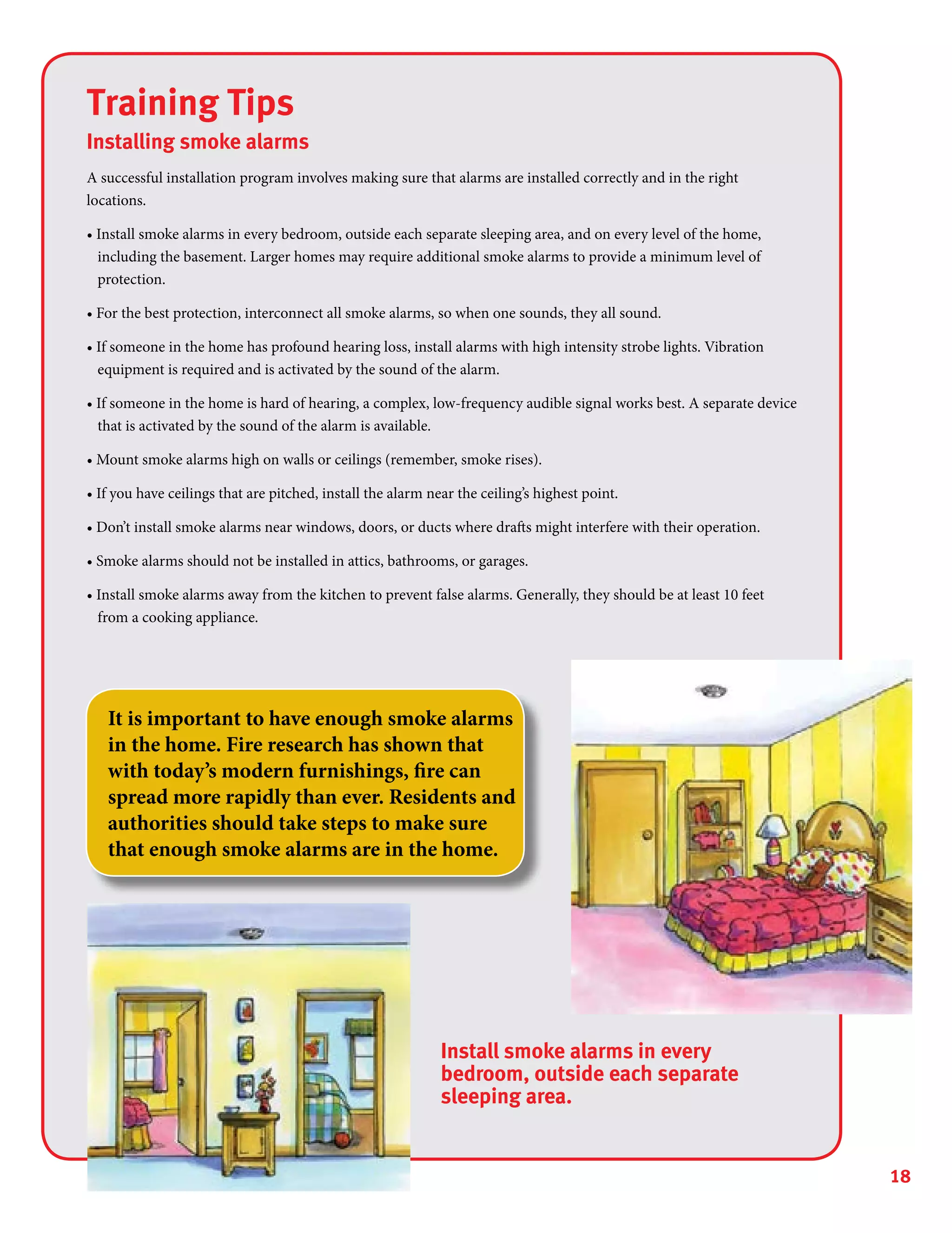 18
Training Tips
Installing smoke alarms
A successful installation program involves making sure that alarms are installed correctly and in the right
locations.
• Install smoke alarms in every bedroom, outside each separate sleeping area, and on every level of the home,
including the basement. Larger homes may require additional smoke alarms to provide a minimum level of
protection.
• For the best protection, interconnect all smoke alarms, so when one sounds, they all sound.
• If someone in the home has profound hearing loss, install alarms with high intensity strobe lights. Vibration
equipment is required and is activated by the sound of the alarm.
• If someone in the home is hard of hearing, a complex, low-frequency audible signal works best. A separate device
that is activated by the sound of the alarm is available.
• Mount smoke alarms high on walls or ceilings (remember, smoke rises).
• If you have ceilings that are pitched, install the alarm near the ceiling’s highest point.
• Don’t install smoke alarms near windows, doors, or ducts where drafts might interfere with their operation.
• Smoke alarms should not be installed in attics, bathrooms, or garages.
• Install smoke alarms away from the kitchen to prevent false alarms. Generally, they should be at least 10 feet
from a cooking appliance.
It is important to have enough smoke alarms
in the home. Fire research has shown that
with today’s modern furnishings, fire can
spread more rapidly than ever. Residents and
authorities should take steps to make sure
that enough smoke alarms are in the home.
Install smoke alarms in every
bedroom, outside each separate
sleeping area.
 