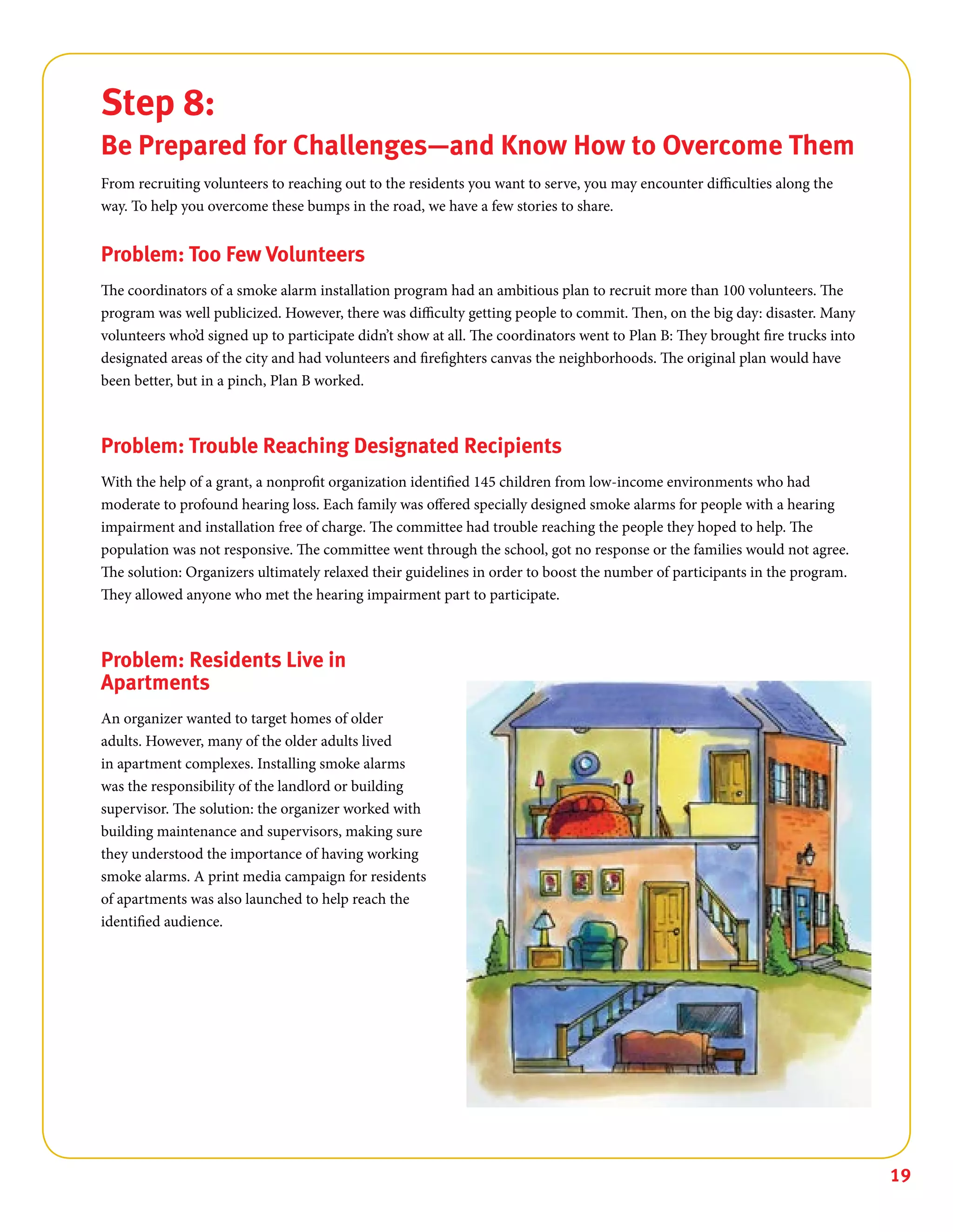 19
Step 8:
Be Prepared for Challenges—and Know How to Overcome Them
From recruiting volunteers to reaching out to the residents you want to serve, you may encounter difficulties along the
way. To help you overcome these bumps in the road, we have a few stories to share.
Problem: Too Few Volunteers
The coordinators of a smoke alarm installation program had an ambitious plan to recruit more than 100 volunteers. The
program was well publicized. However, there was difficulty getting people to commit. Then, on the big day: disaster. Many
volunteers who’d signed up to participate didn’t show at all. The coordinators went to Plan B: They brought fire trucks into
designated areas of the city and had volunteers and firefighters canvas the neighborhoods. The original plan would have
been better, but in a pinch, Plan B worked.
Problem: Trouble Reaching Designated Recipients
With the help of a grant, a nonprofit organization identified 145 children from low-income environments who had
moderate to profound hearing loss. Each family was offered specially designed smoke alarms for people with a hearing
impairment and installation free of charge. The committee had trouble reaching the people they hoped to help. The
population was not responsive. The committee went through the school, got no response or the families would not agree.
The solution: Organizers ultimately relaxed their guidelines in order to boost the number of participants in the program.
They allowed anyone who met the hearing impairment part to participate.
Problem: Residents Live in
Apartments
An organizer wanted to target homes of older
adults. However, many of the older adults lived
in apartment complexes. Installing smoke alarms
was the responsibility of the landlord or building
supervisor. The solution: the organizer worked with
building maintenance and supervisors, making sure
they understood the importance of having working
smoke alarms. A print media campaign for residents
of apartments was also launched to help reach the
identified audience.
 