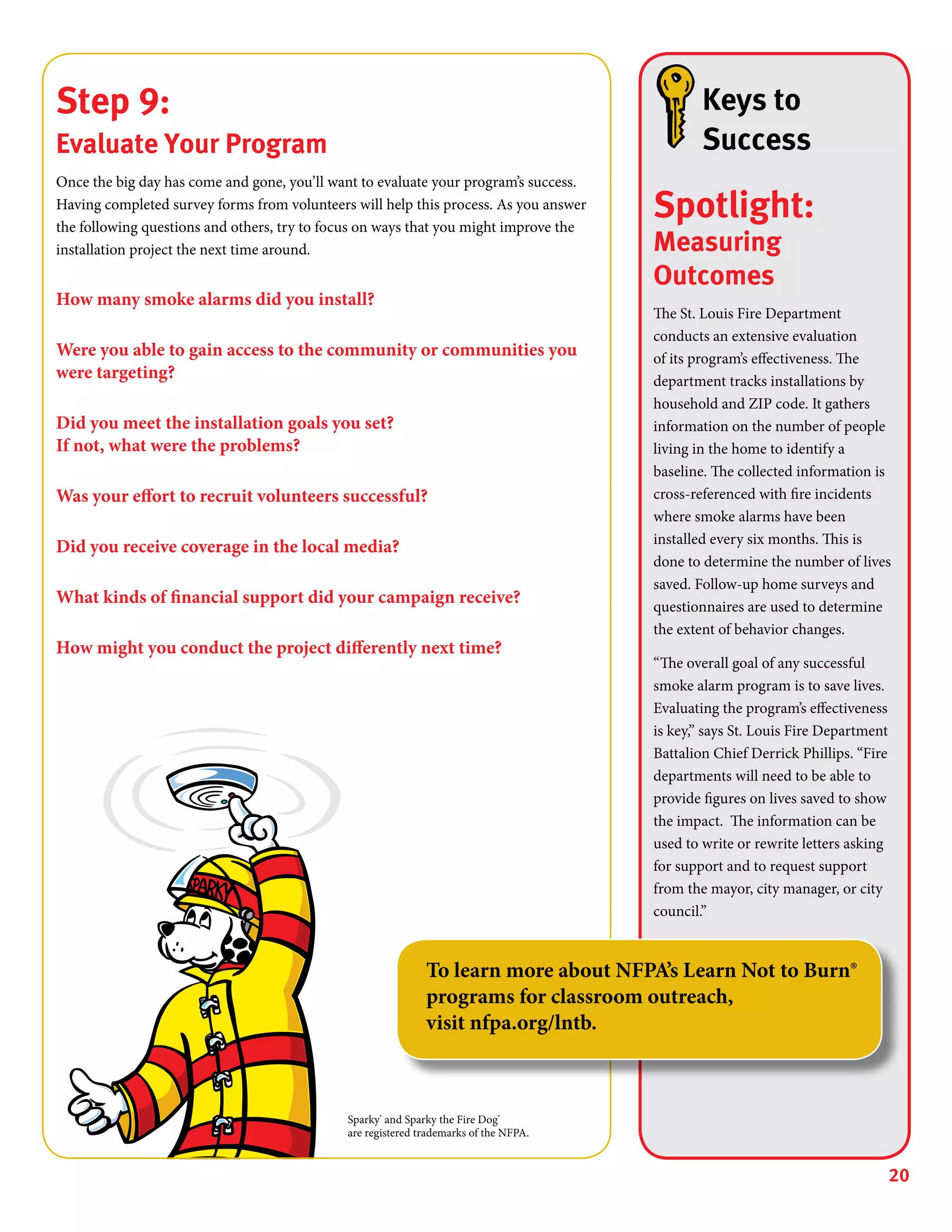 20
Step 9:
Evaluate Your Program
Once the big day has come and gone, you’ll want to evaluate your program’s success.
Having completed survey forms from volunteers will help this process. As you answer
the following questions and others, try to focus on ways that you might improve the
installation project the next time around.
How many smoke alarms did you install?
Were you able to gain access to the community or communities you
were targeting?
Did you meet the installation goals you set?
If not, what were the problems?
Was your effort to recruit volunteers successful?
Did you receive coverage in the local media?
What kinds of financial support did your campaign receive?
How might you conduct the project differently next time?
Keys to
Success
Spotlight:
Measuring
Outcomes
The St. Louis Fire Department
conducts an extensive evaluation
of its program’s effectiveness. The
department tracks installations by
household and ZIP code. It gathers
information on the number of people
living in the home to identify a
baseline. The collected information is
cross-referenced with fire incidents
where smoke alarms have been
installed every six months. This is
done to determine the number of lives
saved. Follow-up home surveys and
questionnaires are used to determine
the extent of behavior changes.
“The overall goal of any successful
smoke alarm program is to save lives.
Evaluating the program’s effectiveness
is key,” says St. Louis Fire Department
Battalion Chief Derrick Phillips. “Fire
departments will need to be able to
provide figures on lives saved to show
the impact. The information can be
used to write or rewrite letters asking
for support and to request support
from the mayor, city manager, or city
council.”
Sparky®
and Sparky the Fire Dog®
are registered trademarks of the NFPA.
To learn more about NFPA’s Learn Not to Burn®
programs for classroom outreach,
visit nfpa.org/lntb.
 