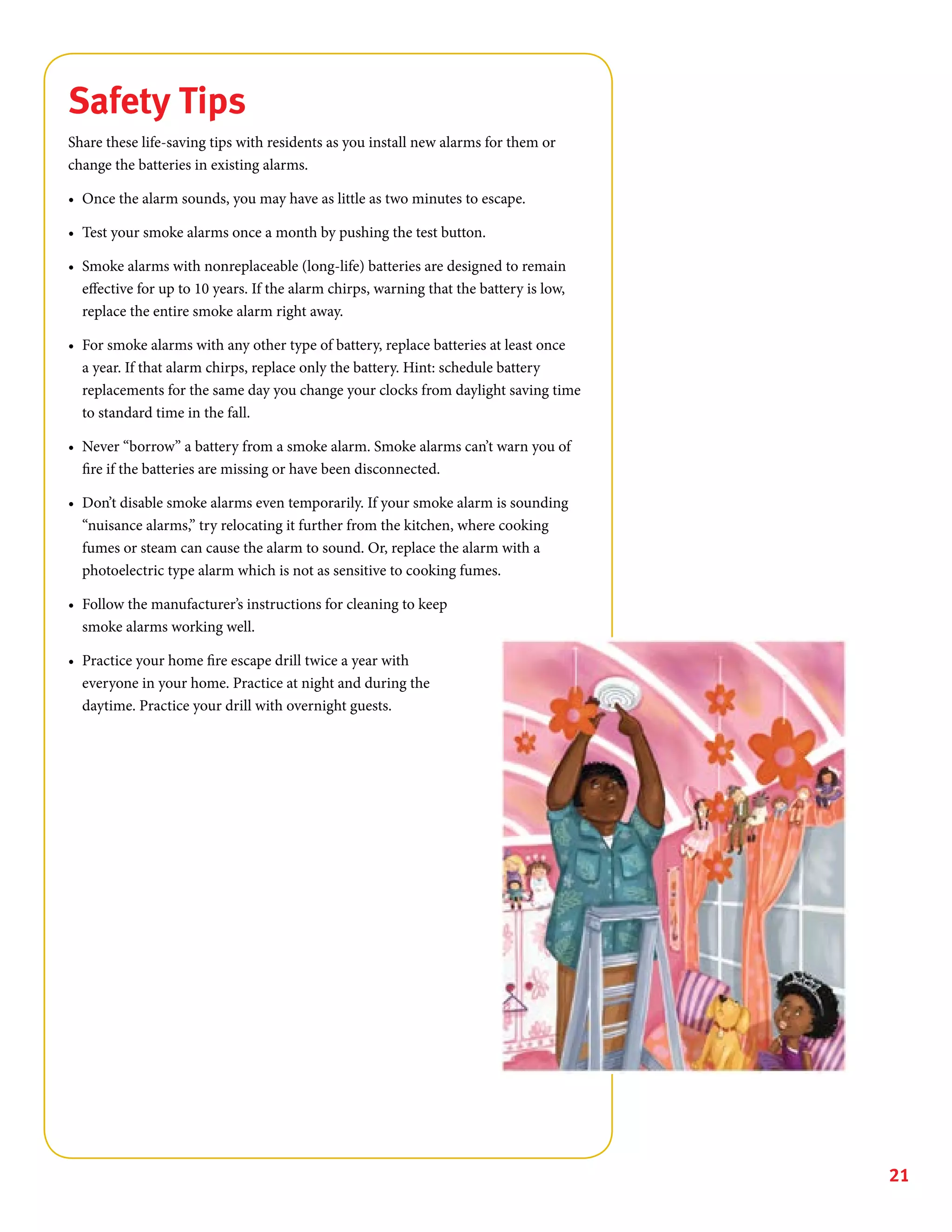 21
Safety Tips
Share these life-saving tips with residents as you install new alarms for them or
change the batteries in existing alarms.
•	 Once the alarm sounds, you may have as little as two minutes to escape.
•	 Test your smoke alarms once a month by pushing the test button.
•	 Smoke alarms with nonreplaceable (long-life) batteries are designed to remain
effective for up to 10 years. If the alarm chirps, warning that the battery is low,
replace the entire smoke alarm right away.
•	 For smoke alarms with any other type of battery, replace batteries at least once
a year. If that alarm chirps, replace only the battery. Hint: schedule battery
replacements for the same day you change your clocks from daylight saving time
to standard time in the fall.
•	 Never “borrow” a battery from a smoke alarm. Smoke alarms can’t warn you of
fire if the batteries are missing or have been disconnected.
•	 Don’t disable smoke alarms even temporarily. If your smoke alarm is sounding
“nuisance alarms,” try relocating it further from the kitchen, where cooking
fumes or steam can cause the alarm to sound. Or, replace the alarm with a
photoelectric type alarm which is not as sensitive to cooking fumes.
•	 Follow the manufacturer’s instructions for cleaning to keep
smoke alarms working well.
•	 Practice your home fire escape drill twice a year with
everyone in your home. Practice at night and during the
daytime. Practice your drill with overnight guests.
 