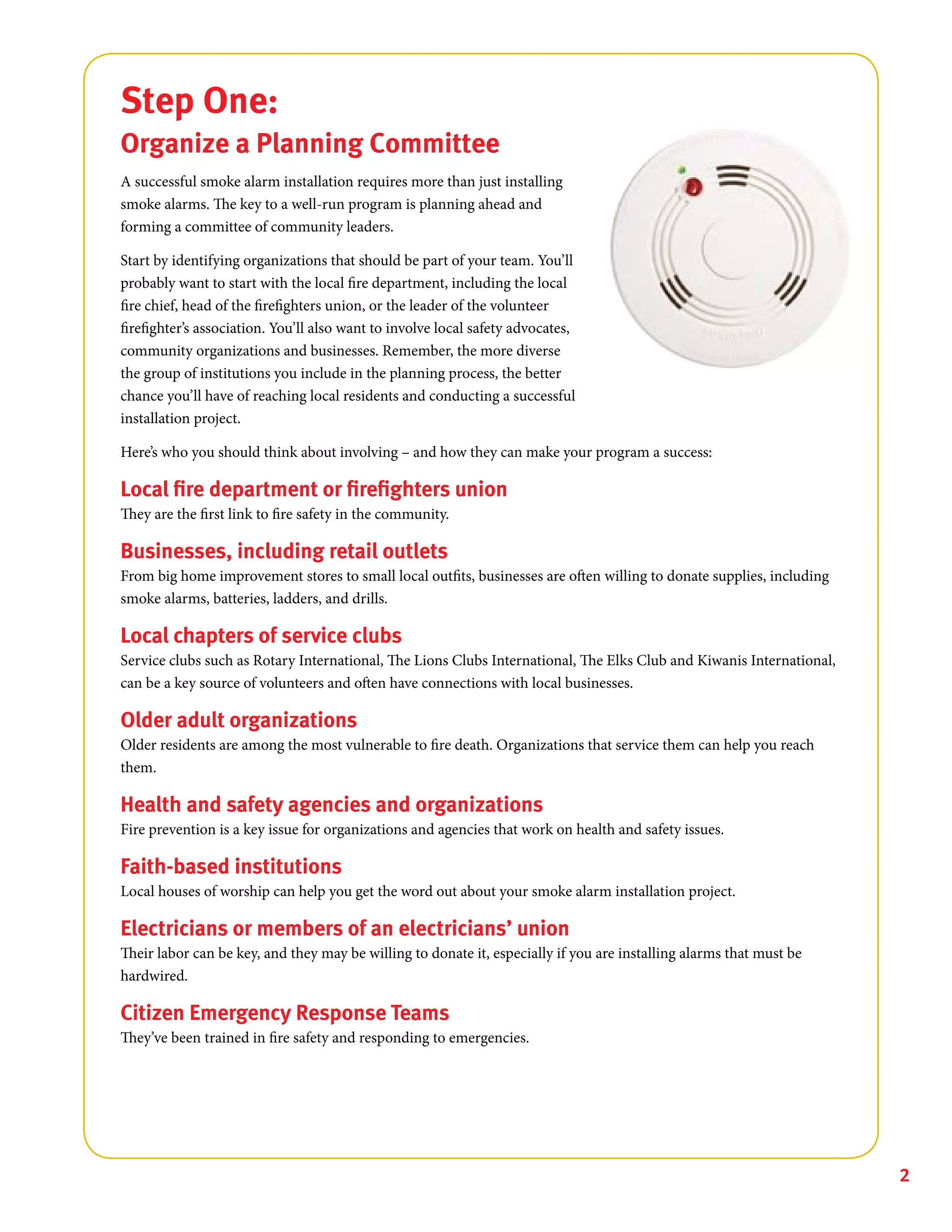 2
Step One:
Organize a Planning Committee
A successful smoke alarm installation requires more than just installing
smoke alarms. The key to a well-run program is planning ahead and
forming a committee of community leaders.
Start by identifying organizations that should be part of your team. You’ll
probably want to start with the local fire department, including the local
fire chief, head of the firefighters union, or the leader of the volunteer
firefighter’s association. You’ll also want to involve local safety advocates,
community organizations and businesses. Remember, the more diverse
the group of institutions you include in the planning process, the better
chance you’ll have of reaching local residents and conducting a successful
installation project.
Here’s who you should think about involving – and how they can make your program a success:
Local fire department or firefighters union
They are the first link to fire safety in the community.
Businesses, including retail outlets
From big home improvement stores to small local outfits, businesses are often willing to donate supplies, including
smoke alarms, batteries, ladders, and drills.
Local chapters of service clubs
Service clubs such as Rotary International, The Lions Clubs International, The Elks Club and Kiwanis International,
can be a key source of volunteers and often have connections with local businesses.
Older adult organizations
Older residents are among the most vulnerable to fire death. Organizations that service them can help you reach
them.
Health and safety agencies and organizations
Fire prevention is a key issue for organizations and agencies that work on health and safety issues.
Faith-based institutions
Local houses of worship can help you get the word out about your smoke alarm installation project.
Electricians or members of an electricians’ union
Their labor can be key, and they may be willing to donate it, especially if you are installing alarms that must be
hardwired.
Citizen Emergency Response Teams
They’ve been trained in fire safety and responding to emergencies.
 