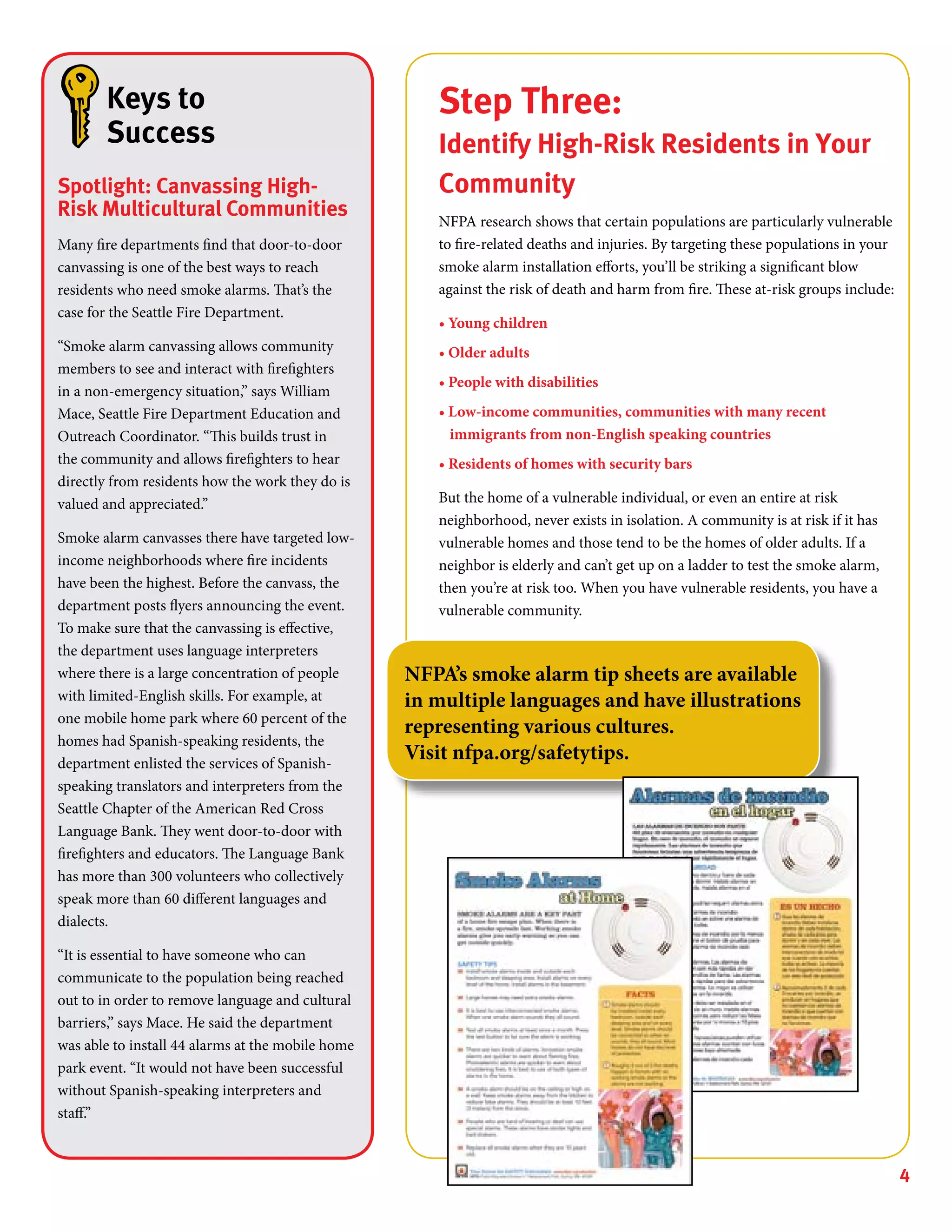 4
Step Three:
Identify High-Risk Residents in Your
Community
NFPA research shows that certain populations are particularly vulnerable
to fire-related deaths and injuries. By targeting these populations in your
smoke alarm installation efforts, you’ll be striking a significant blow
against the risk of death and harm from fire. These at-risk groups include:
• Young children
• Older adults
• People with disabilities
• Low-income communities, communities with many recent
immigrants from non-English speaking countries
• Residents of homes with security bars
But the home of a vulnerable individual, or even an entire at risk
neighborhood, never exists in isolation. A community is at risk if it has
vulnerable homes and those tend to be the homes of older adults. If a
neighbor is elderly and can’t get up on a ladder to test the smoke alarm,
then you’re at risk too. When you have vulnerable residents, you have a
vulnerable community.
Keys to
Success
Spotlight: Canvassing High-
Risk Multicultural Communities
Many fire departments find that door-to-door
canvassing is one of the best ways to reach
residents who need smoke alarms. That’s the
case for the Seattle Fire Department.
“Smoke alarm canvassing allows community
members to see and interact with firefighters
in a non-emergency situation,” says William
Mace, Seattle Fire Department Education and
Outreach Coordinator. “This builds trust in
the community and allows firefighters to hear
directly from residents how the work they do is
valued and appreciated.”
Smoke alarm canvasses there have targeted low-
income neighborhoods where fire incidents
have been the highest. Before the canvass, the
department posts flyers announcing the event.
To make sure that the canvassing is effective,
the department uses language interpreters
where there is a large concentration of people
with limited-English skills. For example, at
one mobile home park where 60 percent of the
homes had Spanish-speaking residents, the
department enlisted the services of Spanish-
speaking translators and interpreters from the
Seattle Chapter of the American Red Cross
Language Bank. They went door-to-door with
firefighters and educators. The Language Bank
has more than 300 volunteers who collectively
speak more than 60 different languages and
dialects.
“It is essential to have someone who can
communicate to the population being reached
out to in order to remove language and cultural
barriers,” says Mace. He said the department
was able to install 44 alarms at the mobile home
park event. “It would not have been successful
without Spanish-speaking interpreters and
staff.”
NFPA’s smoke alarm tip sheets are available
in multiple languages and have illustrations
representing various cultures.
Visit nfpa.org/safetytips.
 