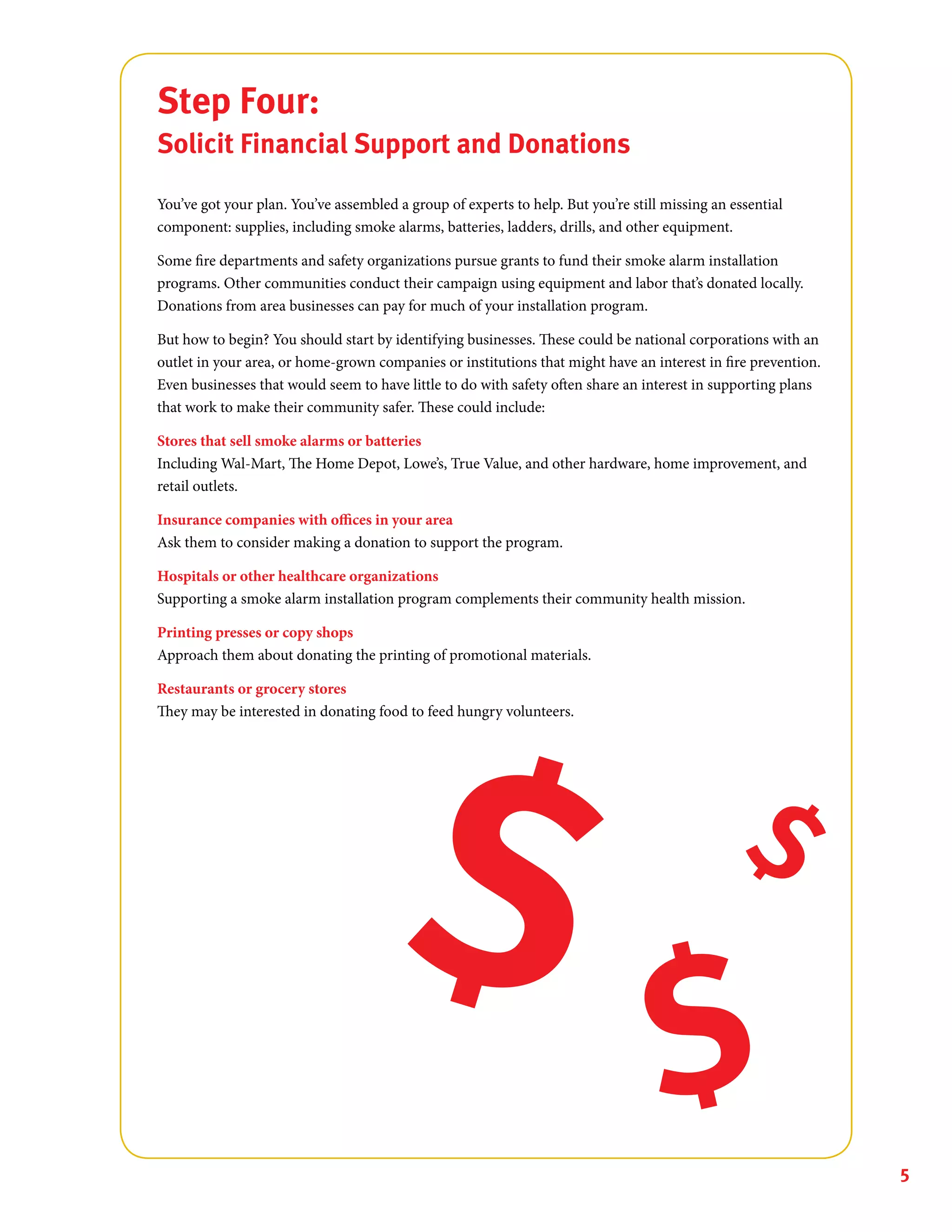 5
Step Four:
Solicit Financial Support and Donations
You’ve got your plan. You’ve assembled a group of experts to help. But you’re still missing an essential
component: supplies, including smoke alarms, batteries, ladders, drills, and other equipment.
Some fire departments and safety organizations pursue grants to fund their smoke alarm installation
programs. Other communities conduct their campaign using equipment and labor that’s donated locally.
Donations from area businesses can pay for much of your installation program.
But how to begin? You should start by identifying businesses. These could be national corporations with an
outlet in your area, or home-grown companies or institutions that might have an interest in fire prevention.
Even businesses that would seem to have little to do with safety often share an interest in supporting plans
that work to make their community safer. These could include:
Stores that sell smoke alarms or batteries
Including Wal-Mart, The Home Depot, Lowe’s, True Value, and other hardware, home improvement, and
retail outlets.
Insurance companies with offices in your area
Ask them to consider making a donation to support the program.
Hospitals or other healthcare organizations
Supporting a smoke alarm installation program complements their community health mission.
Printing presses or copy shops
Approach them about donating the printing of promotional materials.
Restaurants or grocery stores
They may be interested in donating food to feed hungry volunteers.
 