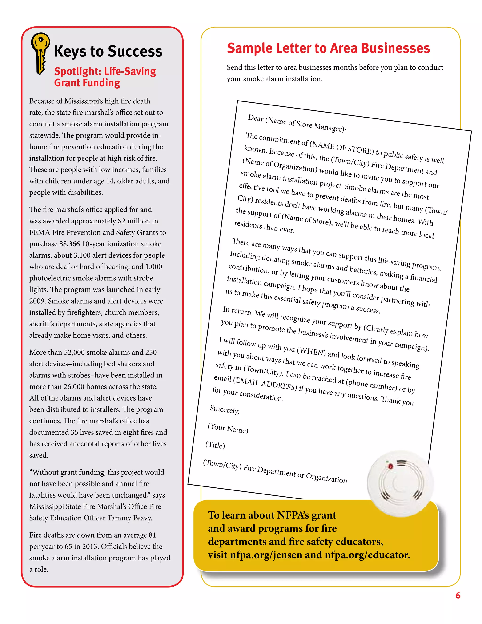 6
Dear (Name of Store Manager):
The commitment of (NAME OF STORE) to public safety is well
known. Because of this, the (Town/City) Fire Department and
(Name of Organization) would like to invite you to support our
smoke alarm installation project. Smoke alarms are the most
effective tool we have to prevent deaths from fire, but many (Town/
City) residents don’t have working alarms in their homes. With
the support of (Name of Store), we’ll be able to reach more local
residents than ever.
There are many ways that you can support this life-saving program,
including donating smoke alarms and batteries, making a financial
contribution, or by letting your customers know about the
installation campaign. I hope that you’ll consider partnering with
us to make this essential safety program a success.In return. We will recognize your support by (Clearly explain how
you plan to promote the business’s involvement in your campaign).
I will follow up with you (WHEN) and look forward to speaking
with you about ways that we can work together to increase fire
safety in (Town/City). I can be reached at (phone number) or by
email (EMAIL ADDRESS) if you have any questions. Thank you
for your consideration.
Sincerely,
(Your Name)
(Title)
(Town/City) Fire Department or Organization
Keys to Success
Spotlight: Life-Saving
Grant Funding
Because of Mississippi’s high fire death
rate, the state fire marshal’s office set out to
conduct a smoke alarm installation program
statewide. The program would provide in-
home fire prevention education during the
installation for people at high risk of fire.
These are people with low incomes, families
with children under age 14, older adults, and
people with disabilities.
The fire marshal’s office applied for and
was awarded approximately $2 million in
FEMA Fire Prevention and Safety Grants to
purchase 88,366 10-year ionization smoke
alarms, about 3,100 alert devices for people
who are deaf or hard of hearing, and 1,000
photoelectric smoke alarms with strobe
lights. The program was launched in early
2009. Smoke alarms and alert devices were
installed by firefighters, church members,
sheriff’s departments, state agencies that
already make home visits, and others.
More than 52,000 smoke alarms and 250
alert devices–including bed shakers and
alarms with strobes–have been installed in
more than 26,000 homes across the state.
All of the alarms and alert devices have
been distributed to installers. The program
continues. The fire marshal’s office has
documented 35 lives saved in eight fires and
has received anecdotal reports of other lives
saved.
“Without grant funding, this project would
not have been possible and annual fire
fatalities would have been unchanged,” says
Mississippi State Fire Marshal’s Office Fire
Safety Education Officer Tammy Peavy.
Fire deaths are down from an average 81
per year to 65 in 2013. Officials believe the
smoke alarm installation program has played
a role.
Sample Letter to Area Businesses
Send this letter to area businesses months before you plan to conduct
your smoke alarm installation.
To learn about NFPA’s grant
and award programs for fire
departments and fire safety educators,
visit nfpa.org/jensen and nfpa.org/educator.
 