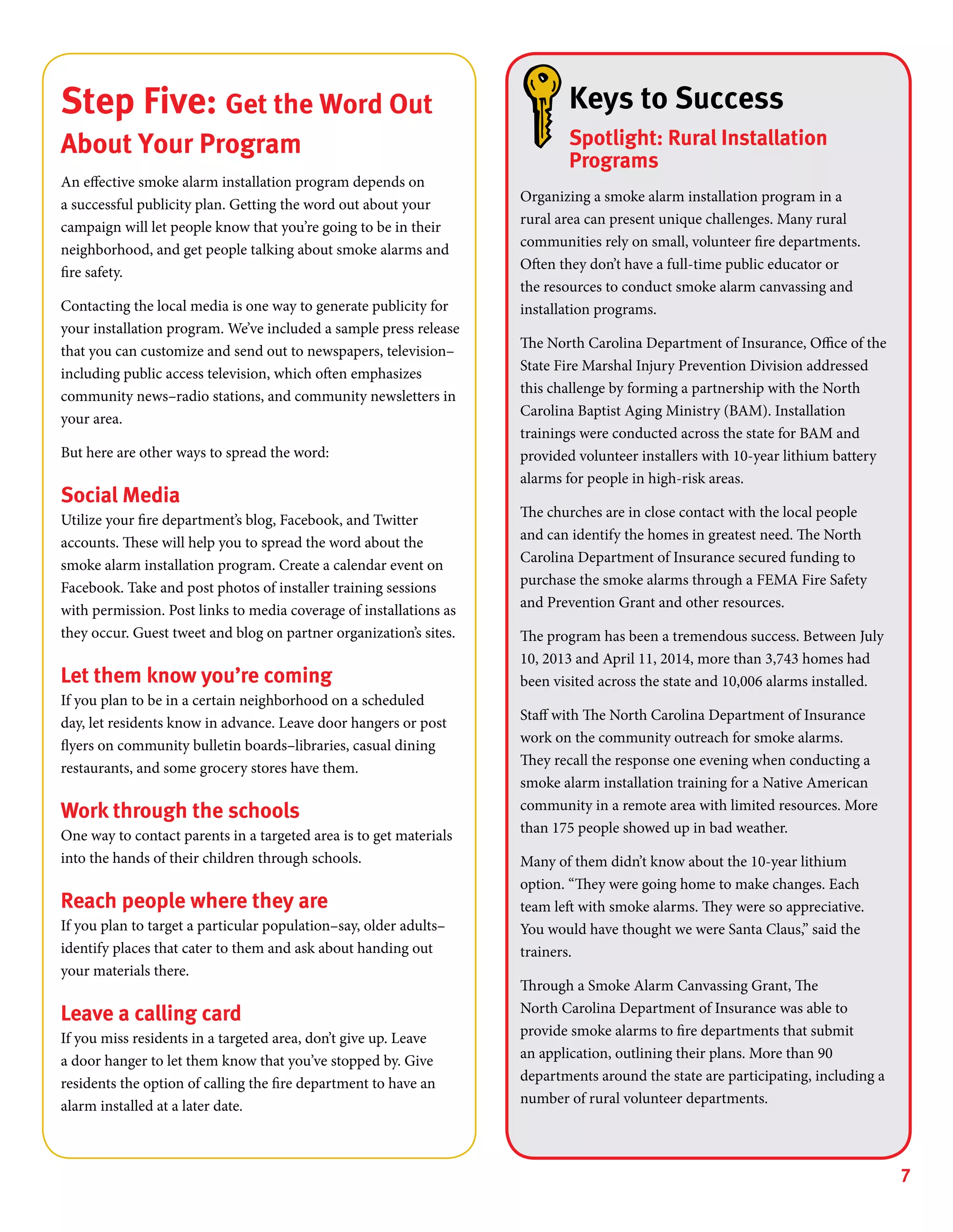 7
Keys to Success
Spotlight: Rural Installation
Programs
Organizing a smoke alarm installation program in a
rural area can present unique challenges. Many rural
communities rely on small, volunteer fire departments.
Often they don’t have a full-time public educator or
the resources to conduct smoke alarm canvassing and
installation programs.
The North Carolina Department of Insurance, Office of the
State Fire Marshal Injury Prevention Division addressed
this challenge by forming a partnership with the North
Carolina Baptist Aging Ministry (BAM). Installation
trainings were conducted across the state for BAM and
provided volunteer installers with 10-year lithium battery
alarms for people in high-risk areas.
The churches are in close contact with the local people
and can identify the homes in greatest need. The North
Carolina Department of Insurance secured funding to
purchase the smoke alarms through a FEMA Fire Safety
and Prevention Grant and other resources.
The program has been a tremendous success. Between July
10, 2013 and April 11, 2014, more than 3,743 homes had
been visited across the state and 10,006 alarms installed.
Staff with The North Carolina Department of Insurance
work on the community outreach for smoke alarms.
They recall the response one evening when conducting a
smoke alarm installation training for a Native American
community in a remote area with limited resources. More
than 175 people showed up in bad weather.
Many of them didn’t know about the 10-year lithium
option. “They were going home to make changes. Each
team left with smoke alarms. They were so appreciative.
You would have thought we were Santa Claus,” said the
trainers.
Through a Smoke Alarm Canvassing Grant, The
North Carolina Department of Insurance was able to
provide smoke alarms to fire departments that submit
an application, outlining their plans. More than 90
departments around the state are participating, including a
number of rural volunteer departments.
Step Five: Get the Word Out
About Your Program
An effective smoke alarm installation program depends on
a successful publicity plan. Getting the word out about your
campaign will let people know that you’re going to be in their
neighborhood, and get people talking about smoke alarms and
fire safety.
Contacting the local media is one way to generate publicity for
your installation program. We’ve included a sample press release
that you can customize and send out to newspapers, television–
including public access television, which often emphasizes
community news–radio stations, and community newsletters in
your area.
But here are other ways to spread the word:
Social Media
Utilize your fire department’s blog, Facebook, and Twitter
accounts. These will help you to spread the word about the
smoke alarm installation program. Create a calendar event on
Facebook. Take and post photos of installer training sessions
with permission. Post links to media coverage of installations as
they occur. Guest tweet and blog on partner organization’s sites.
Let them know you’re coming
If you plan to be in a certain neighborhood on a scheduled
day, let residents know in advance. Leave door hangers or post
flyers on community bulletin boards–libraries, casual dining
restaurants, and some grocery stores have them.
Work through the schools
One way to contact parents in a targeted area is to get materials
into the hands of their children through schools.
Reach people where they are
If you plan to target a particular population–say, older adults–
identify places that cater to them and ask about handing out
your materials there.
Leave a calling card
If you miss residents in a targeted area, don’t give up. Leave
a door hanger to let them know that you’ve stopped by. Give
residents the option of calling the fire department to have an
alarm installed at a later date.
 